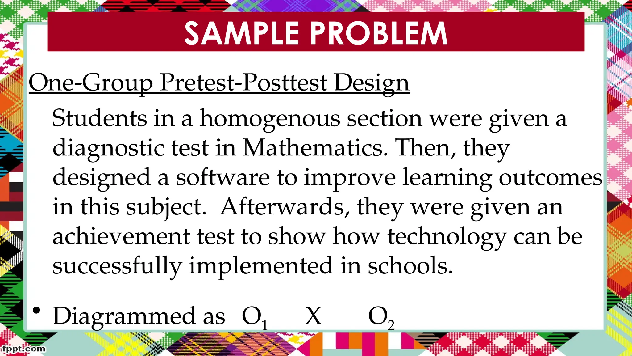SAMPLE PROBLEM
One-Group Pretest-Posttest Design
Students in a homogenous section were given a
diagnostic test in Mathematics. Then, they
designed a software to improve learning outcomes
in this subject. Afterwards, they were given an
achievement test to show how technology can be
successfully implemented in schools.
• Diagrammed as O1 X O2
 
