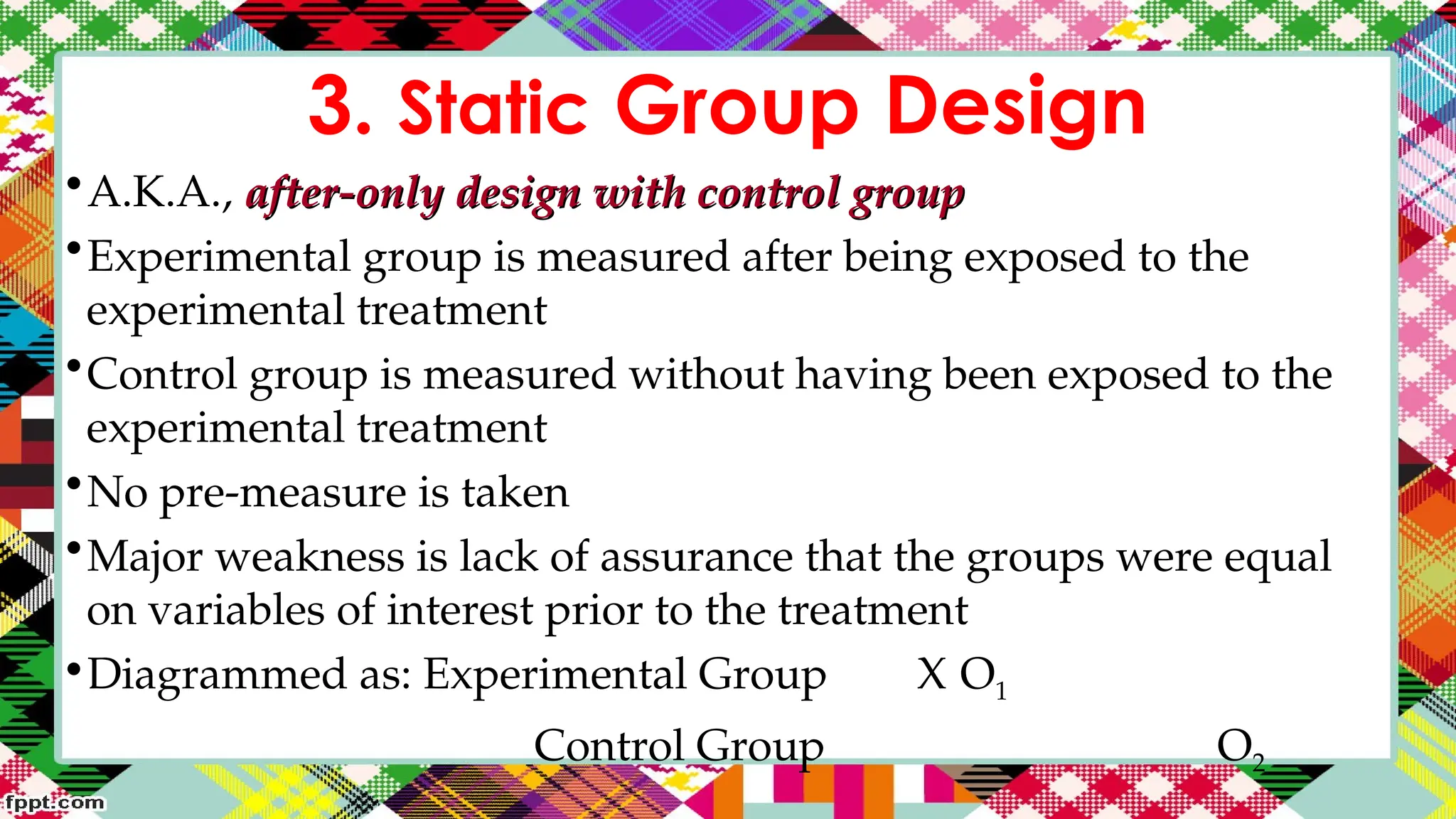 3. Static Group Design
•A.K.A., after-only design with control group
after-only design with control group
•Experimental group is measured after being exposed to the
experimental treatment
•Control group is measured without having been exposed to the
experimental treatment
•No pre-measure is taken
•Major weakness is lack of assurance that the groups were equal
on variables of interest prior to the treatment
•Diagrammed as: Experimental Group X O1
Control Group O2
 