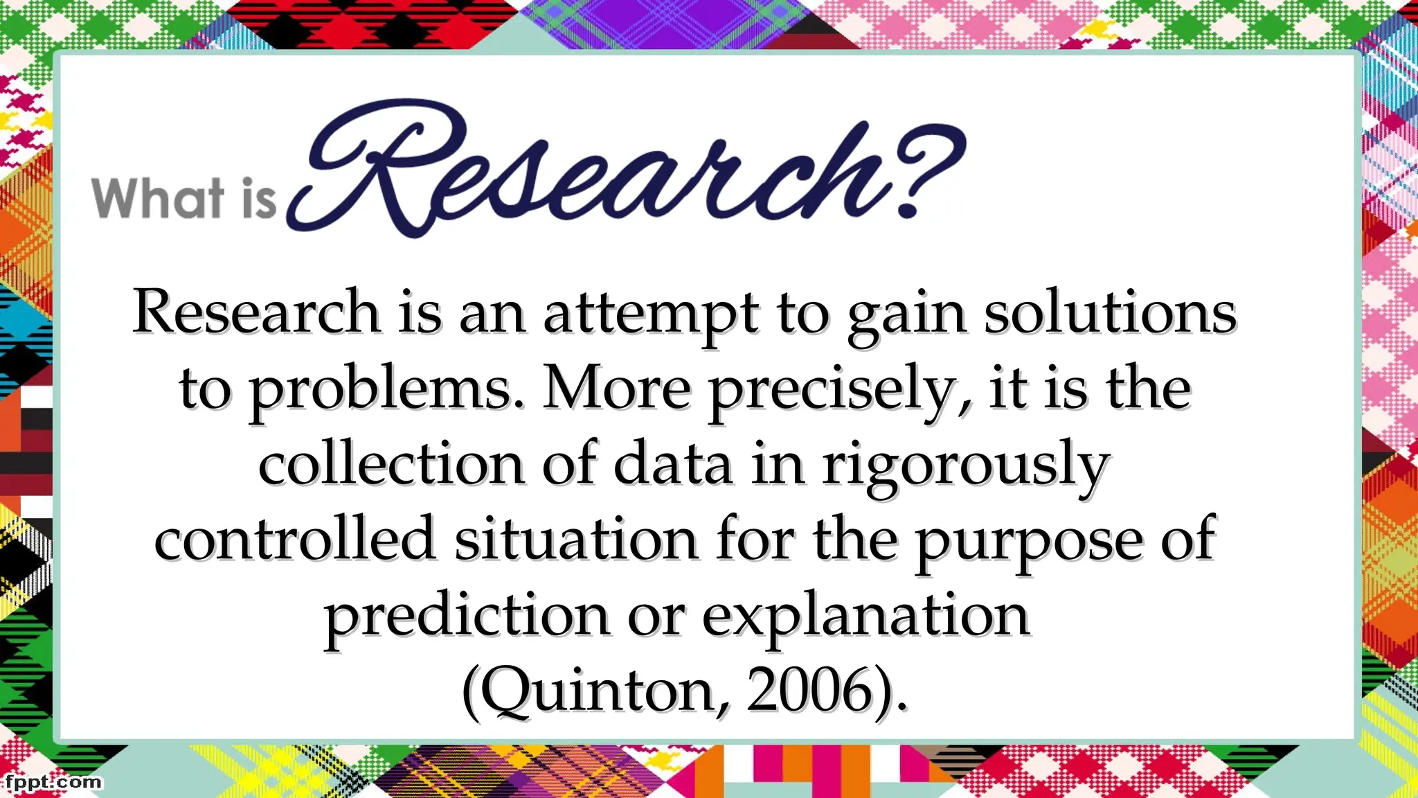 Research is an attempt to gain solutions
Research is an attempt to gain solutions
to problems. More precisely, it is the
to problems. More precisely, it is the
collection of data in rigorously
collection of data in rigorously
controlled situation for the purpose of
controlled situation for the purpose of
prediction or explanation
prediction or explanation
(Quinton, 2006).
(Quinton, 2006).
 