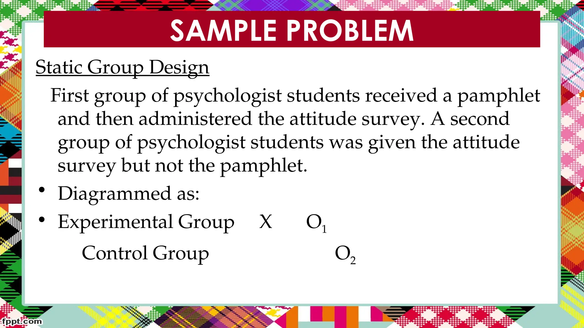 SAMPLE PROBLEM
Static Group Design
First group of psychologist students received a pamphlet
and then administered the attitude survey. A second
group of psychologist students was given the attitude
survey but not the pamphlet.
• Diagrammed as:
• Experimental Group X O1
Control Group O2
 