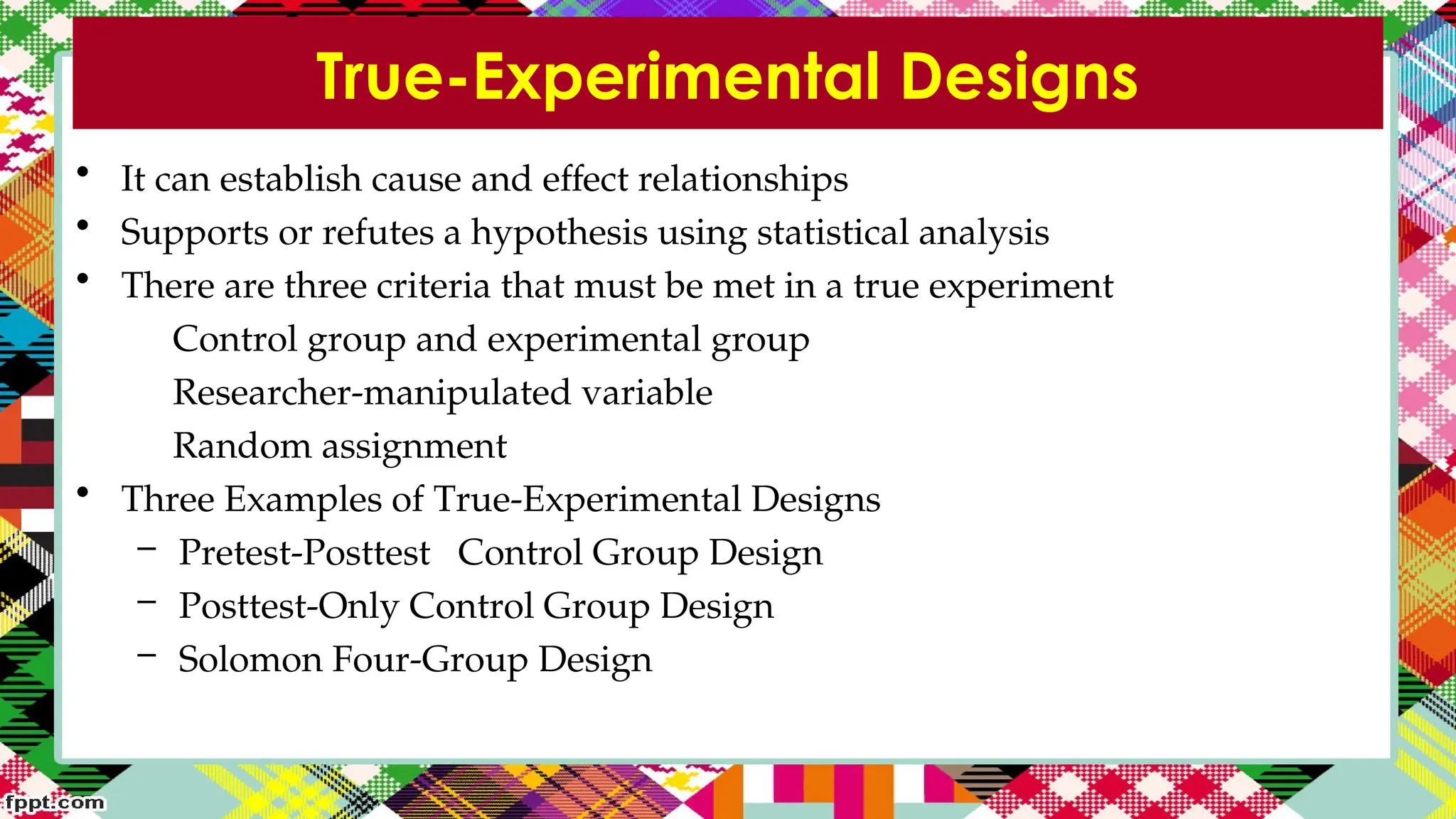 True-Experimental Designs
• It can establish cause and effect relationships
• Supports or refutes a hypothesis using statistical analysis
• There are three criteria that must be met in a true experiment
Control group and experimental group
Researcher-manipulated variable
Random assignment
• Three Examples of True-Experimental Designs
– Pretest-Posttest Control Group Design
– Posttest-Only Control Group Design
– Solomon Four-Group Design
 
