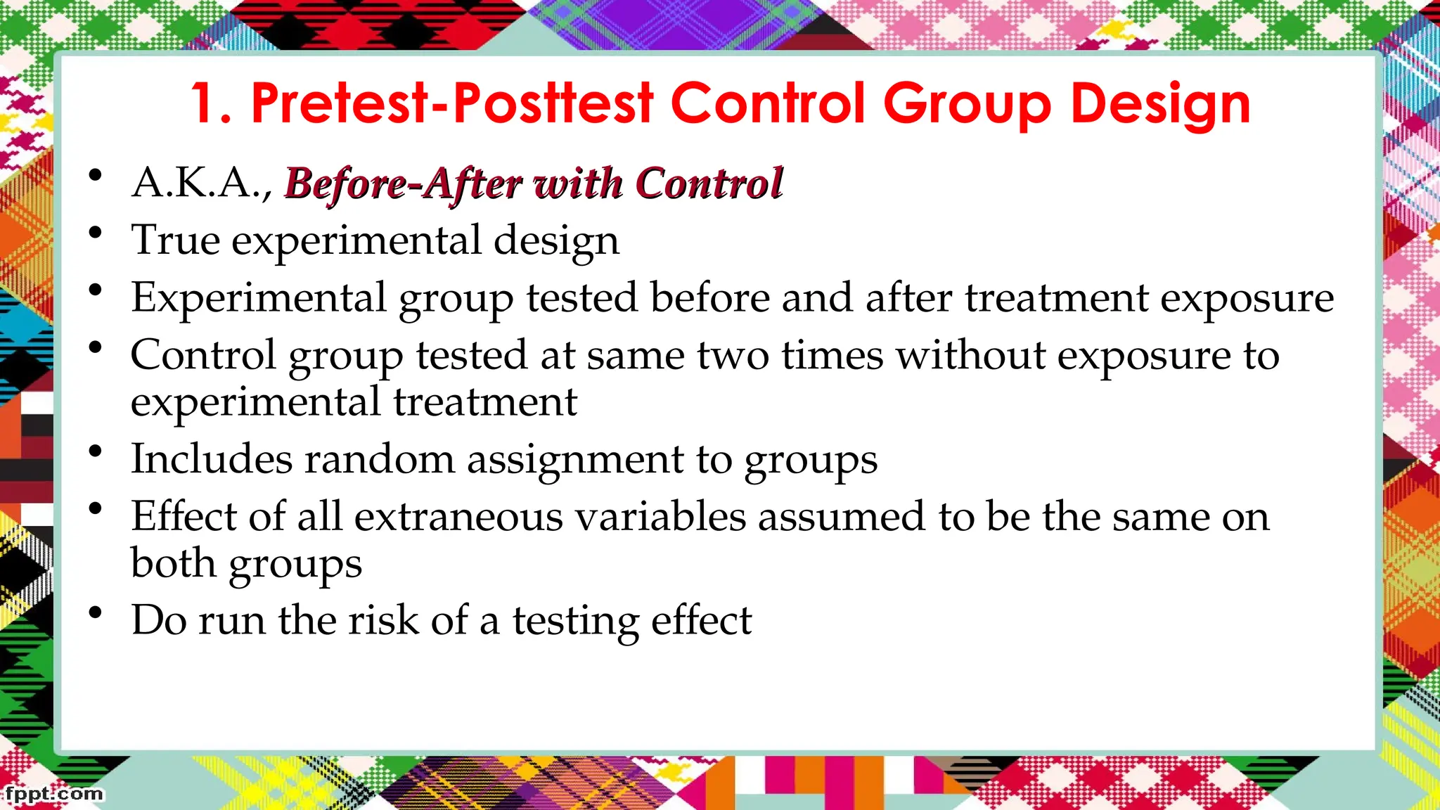 1. Pretest-Posttest Control Group Design
• A.K.A., Before-After with Control
Before-After with Control
• True experimental design
• Experimental group tested before and after treatment exposure
• Control group tested at same two times without exposure to
experimental treatment
• Includes random assignment to groups
• Effect of all extraneous variables assumed to be the same on
both groups
• Do run the risk of a testing effect
 