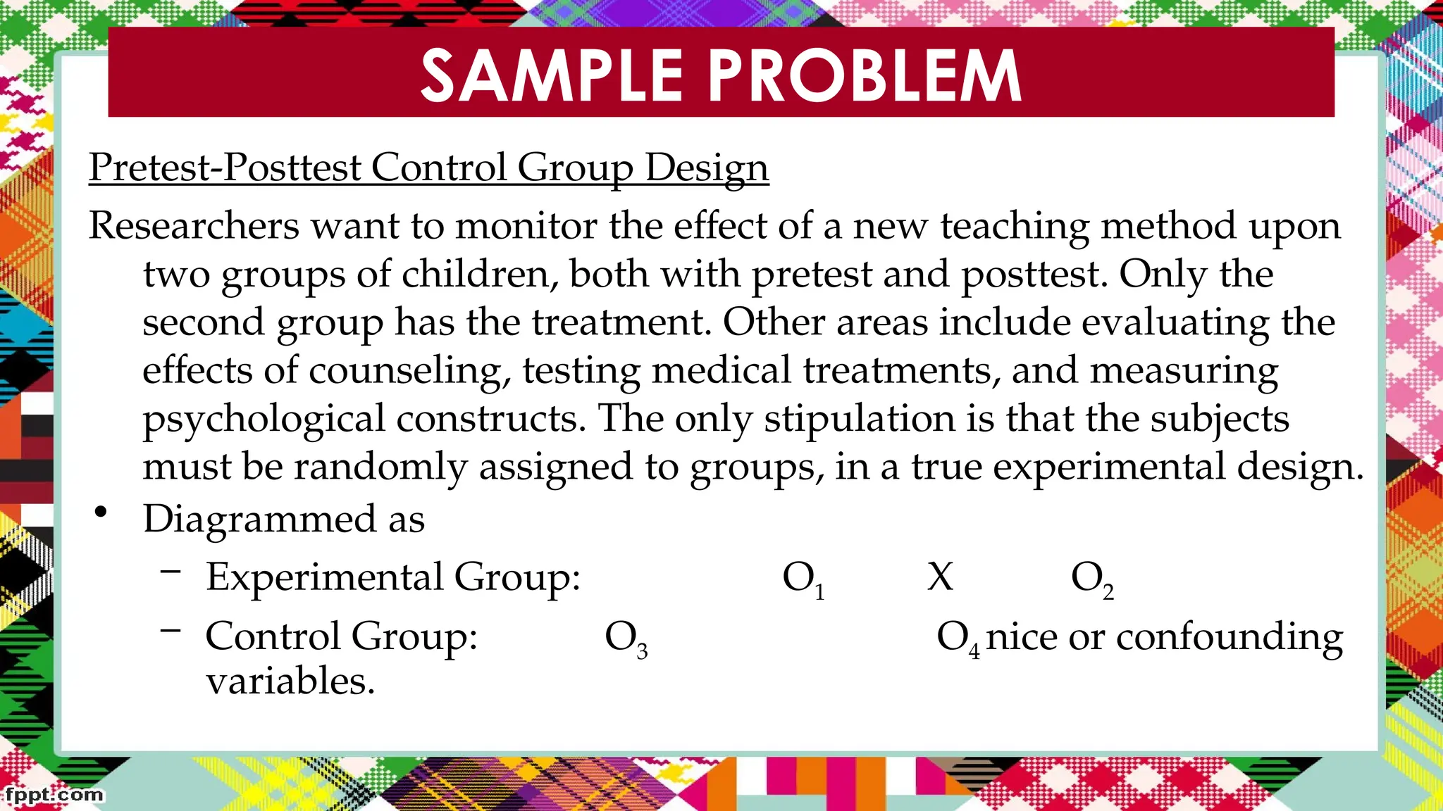 SAMPLE PROBLEM
Pretest-Posttest Control Group Design
Researchers want to monitor the effect of a new teaching method upon
two groups of children, both with pretest and posttest. Only the
second group has the treatment. Other areas include evaluating the
effects of counseling, testing medical treatments, and measuring
psychological constructs. The only stipulation is that the subjects
must be randomly assigned to groups, in a true experimental design.
• Diagrammed as
– Experimental Group: O1 X O2
– Control Group: O3 O4 nice or confounding
variables.
 