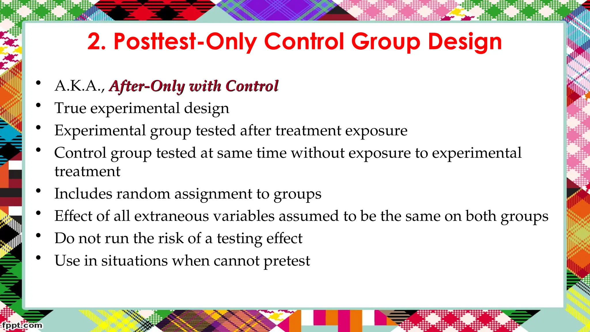 2. Posttest-Only Control Group Design
• A.K.A., After-Only with Control
After-Only with Control
• True experimental design
• Experimental group tested after treatment exposure
• Control group tested at same time without exposure to experimental
treatment
• Includes random assignment to groups
• Effect of all extraneous variables assumed to be the same on both groups
• Do not run the risk of a testing effect
• Use in situations when cannot pretest
 