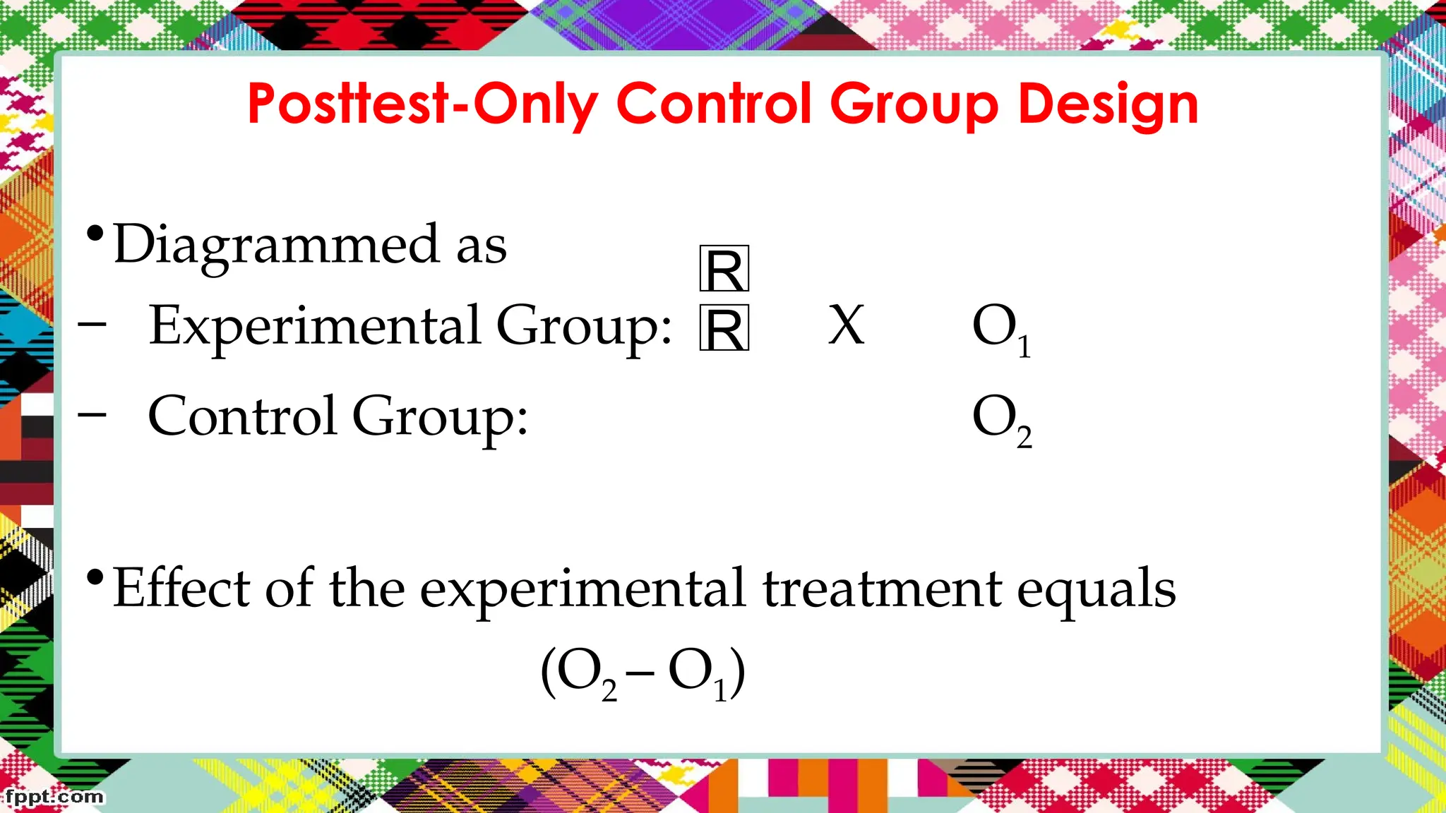 Posttest-Only Control Group Design
•Diagrammed as
– Experimental Group: X O1
– Control Group: O2
•Effect of the experimental treatment equals
(O2 – O1)
R
R
 