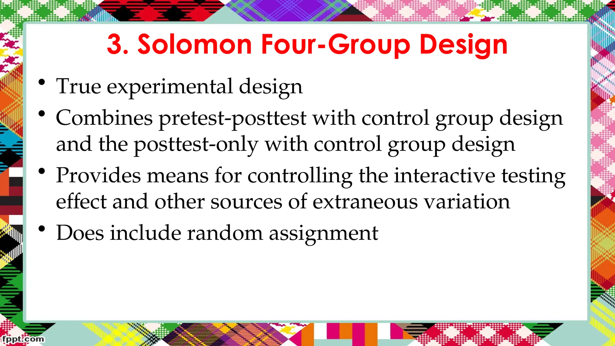 3. Solomon Four-Group Design
• True experimental design
• Combines pretest-posttest with control group design
and the posttest-only with control group design
• Provides means for controlling the interactive testing
effect and other sources of extraneous variation
• Does include random assignment
 