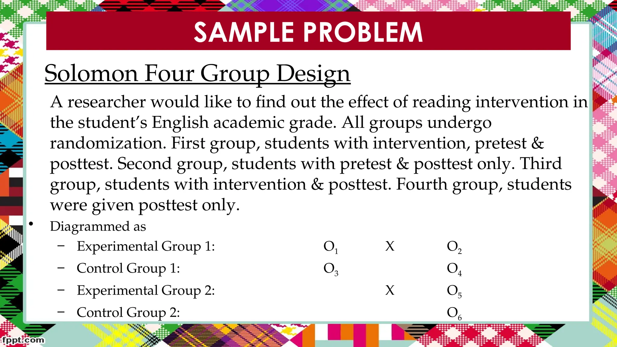 SAMPLE PROBLEM
Solomon Four Group Design
A researcher would like to find out the effect of reading intervention in
the student’s English academic grade. All groups undergo
randomization. First group, students with intervention, pretest &
posttest. Second group, students with pretest & posttest only. Third
group, students with intervention & posttest. Fourth group, students
were given posttest only.
• Diagrammed as
– Experimental Group 1: O1 X O2
– Control Group 1: O3 O4
– Experimental Group 2: X O5
– Control Group 2: O6
 