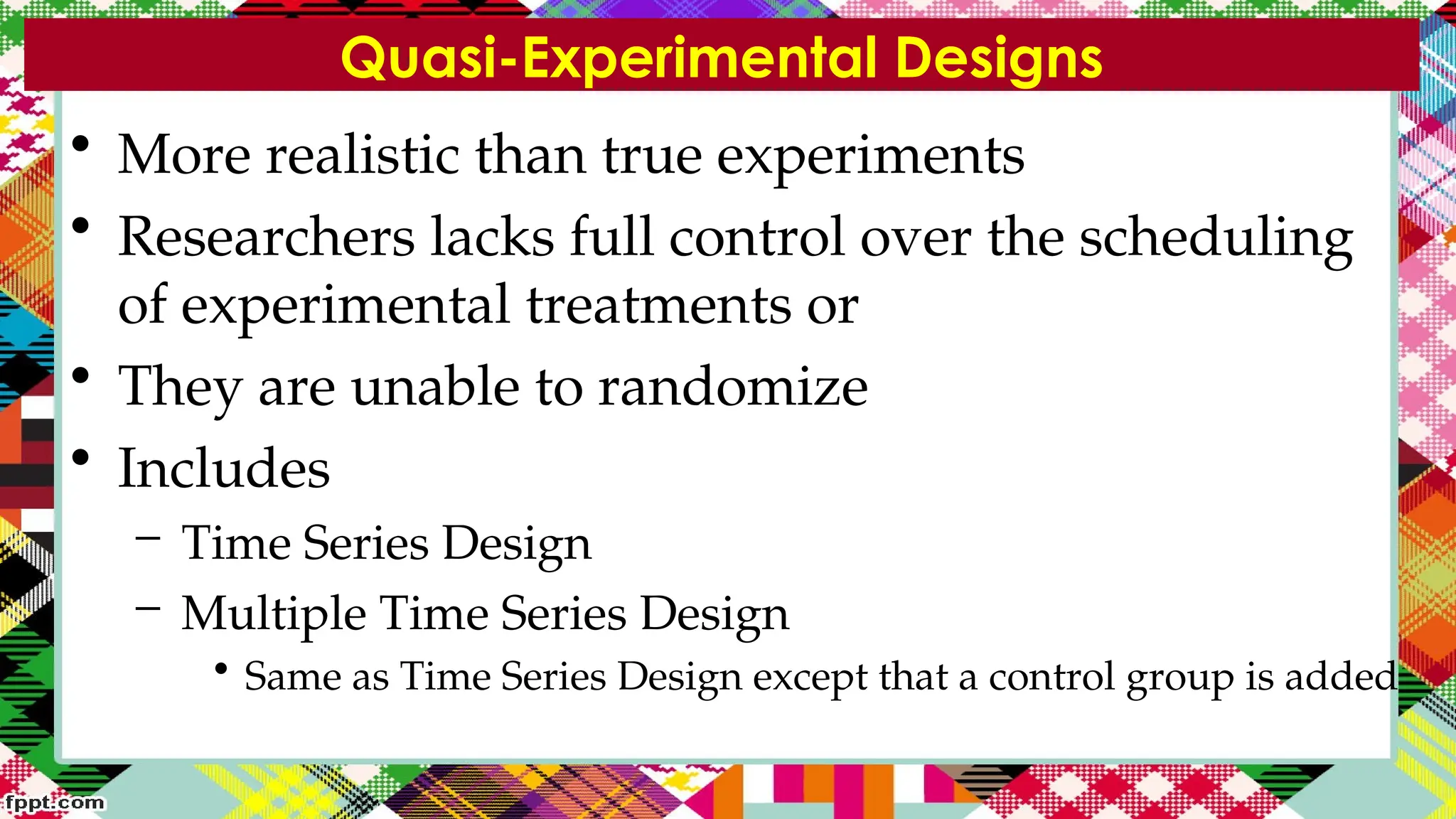 Quasi-Experimental Designs
• More realistic than true experiments
• Researchers lacks full control over the scheduling
of experimental treatments or
• They are unable to randomize
• Includes
– Time Series Design
– Multiple Time Series Design
• Same as Time Series Design except that a control group is added
 