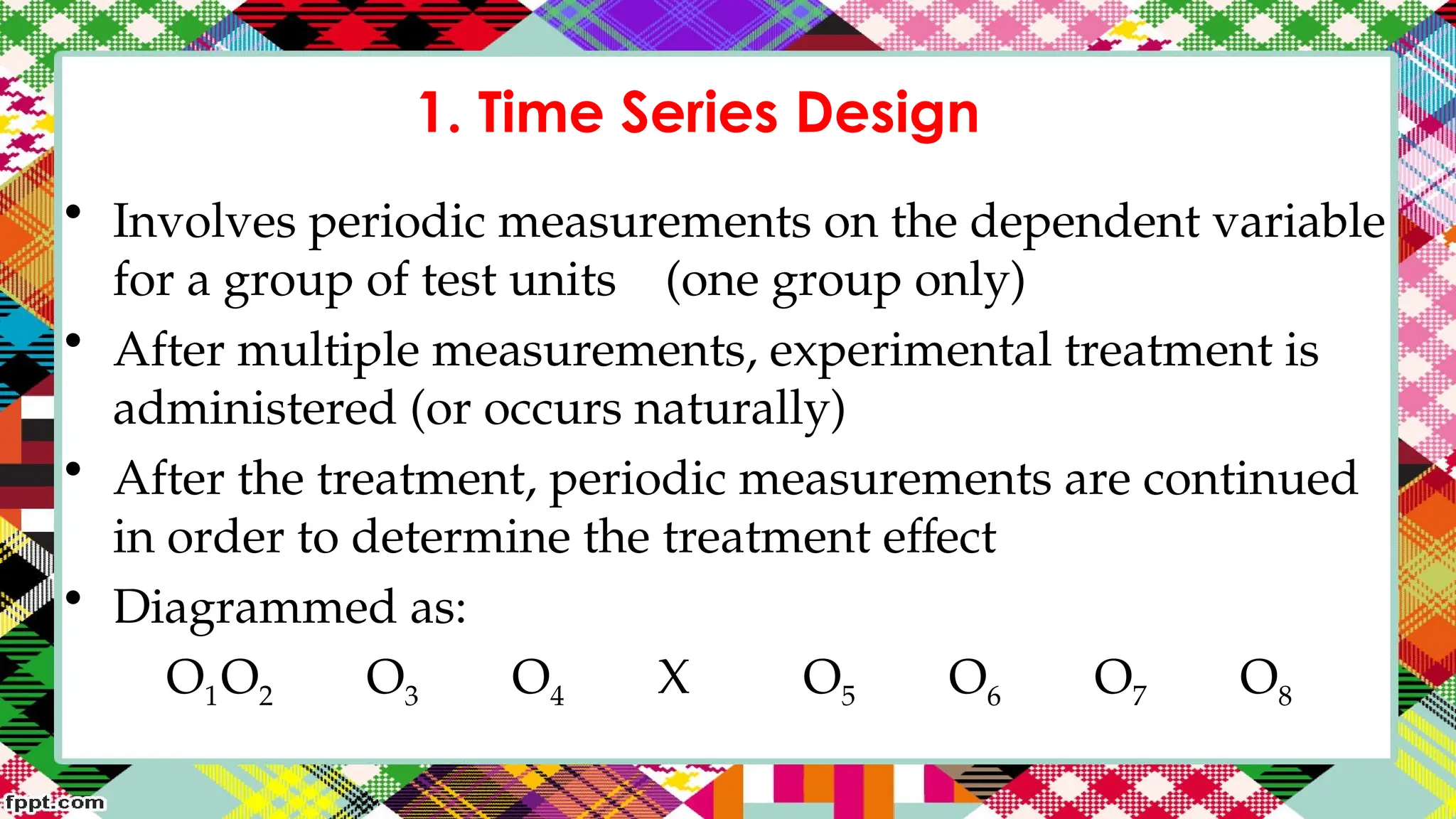 1. Time Series Design
• Involves periodic measurements on the dependent variable
for a group of test units (one group only)
• After multiple measurements, experimental treatment is
administered (or occurs naturally)
• After the treatment, periodic measurements are continued
in order to determine the treatment effect
• Diagrammed as:
O1O2 O3 O4 X O5 O6 O7 O8
 