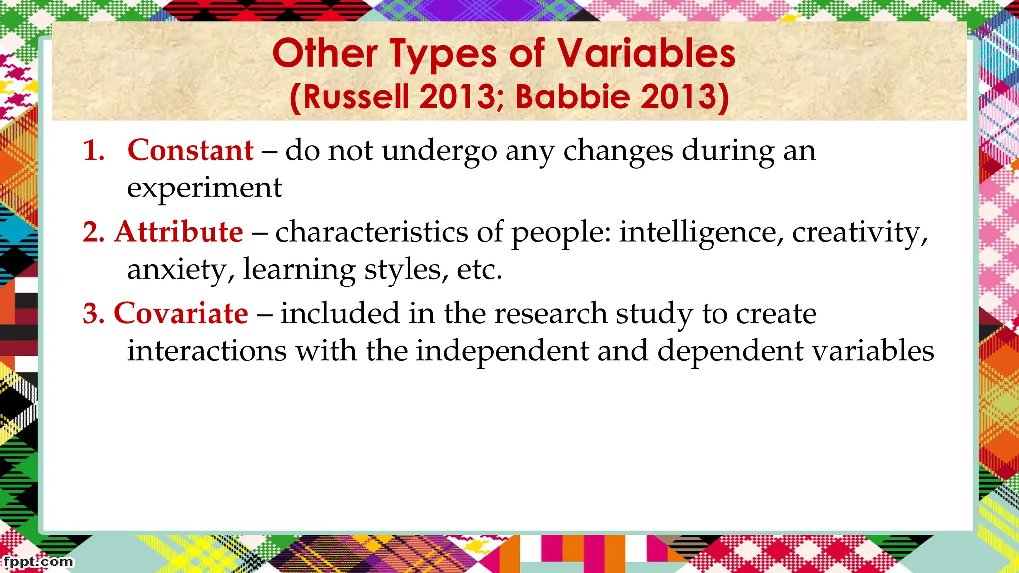 1. Constant – do not undergo any changes during an
experiment
2. Attribute – characteristics of people: intelligence, creativity,
anxiety, learning styles, etc.
3. Covariate – included in the research study to create
interactions with the independent and dependent variables
Other Types of Variables
(Russell 2013; Babbie 2013)
 