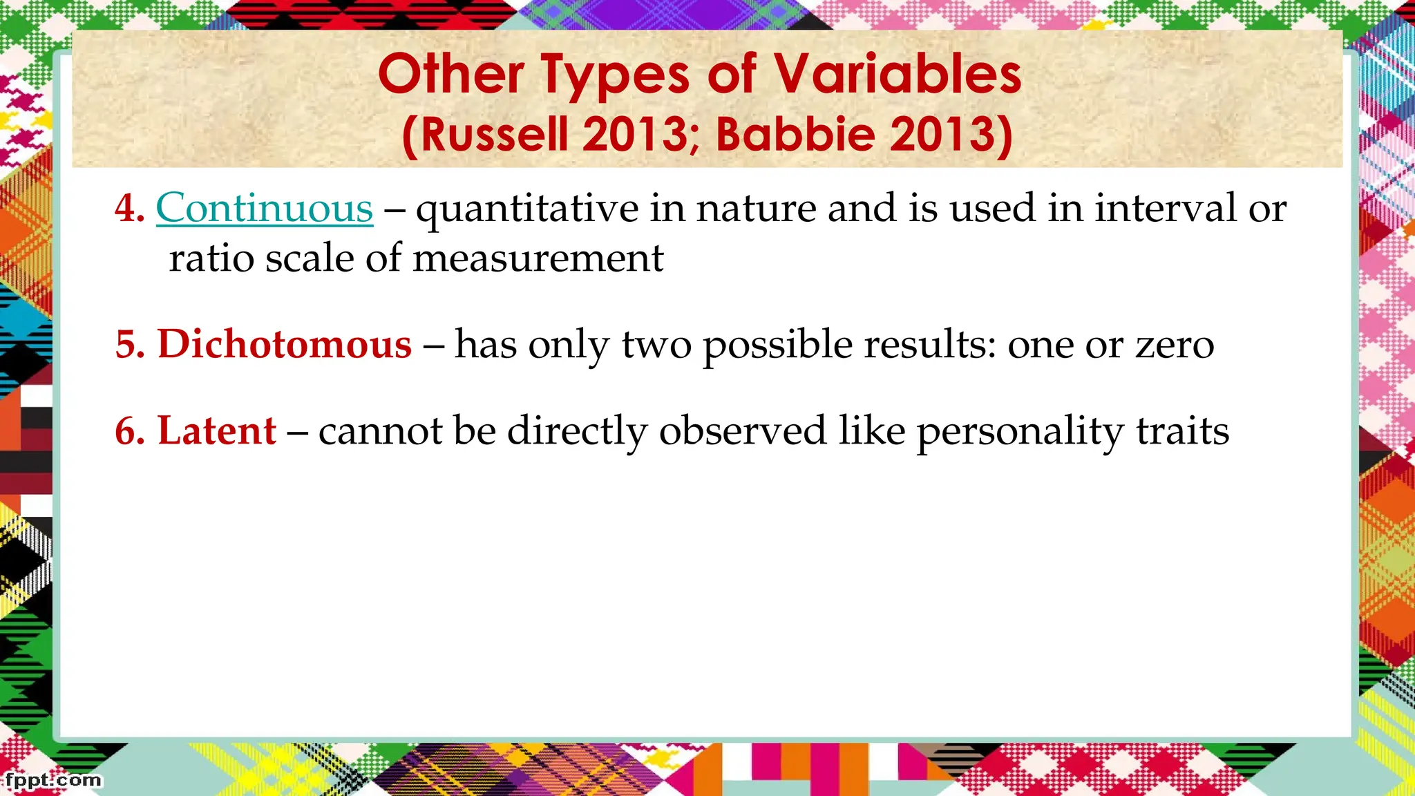 4. Continuous – quantitative in nature and is used in interval or
ratio scale of measurement
5. Dichotomous – has only two possible results: one or zero
6. Latent – cannot be directly observed like personality traits
Other Types of Variables
(Russell 2013; Babbie 2013)
 