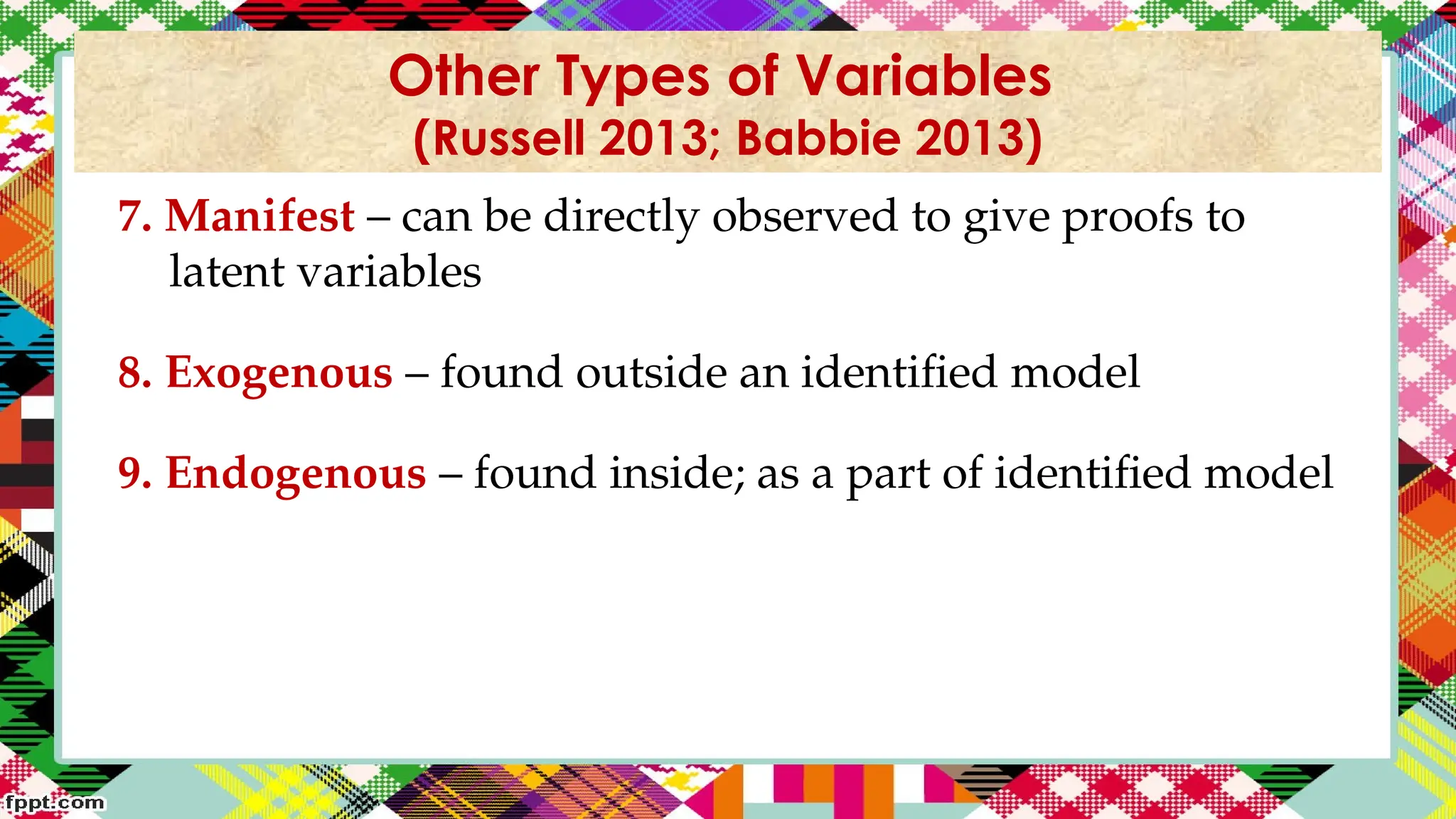 7. Manifest – can be directly observed to give proofs to
latent variables
8. Exogenous – found outside an identified model
9. Endogenous – found inside; as a part of identified model
Other Types of Variables
(Russell 2013; Babbie 2013)
 