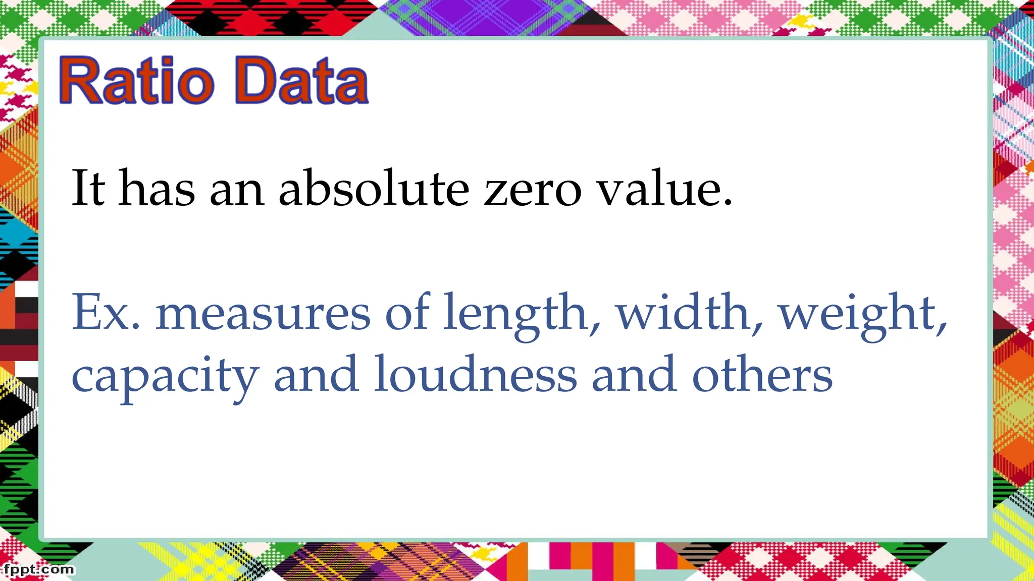 It has an absolute zero value.
Ex. measures of length, width, weight,
capacity and loudness and others
 