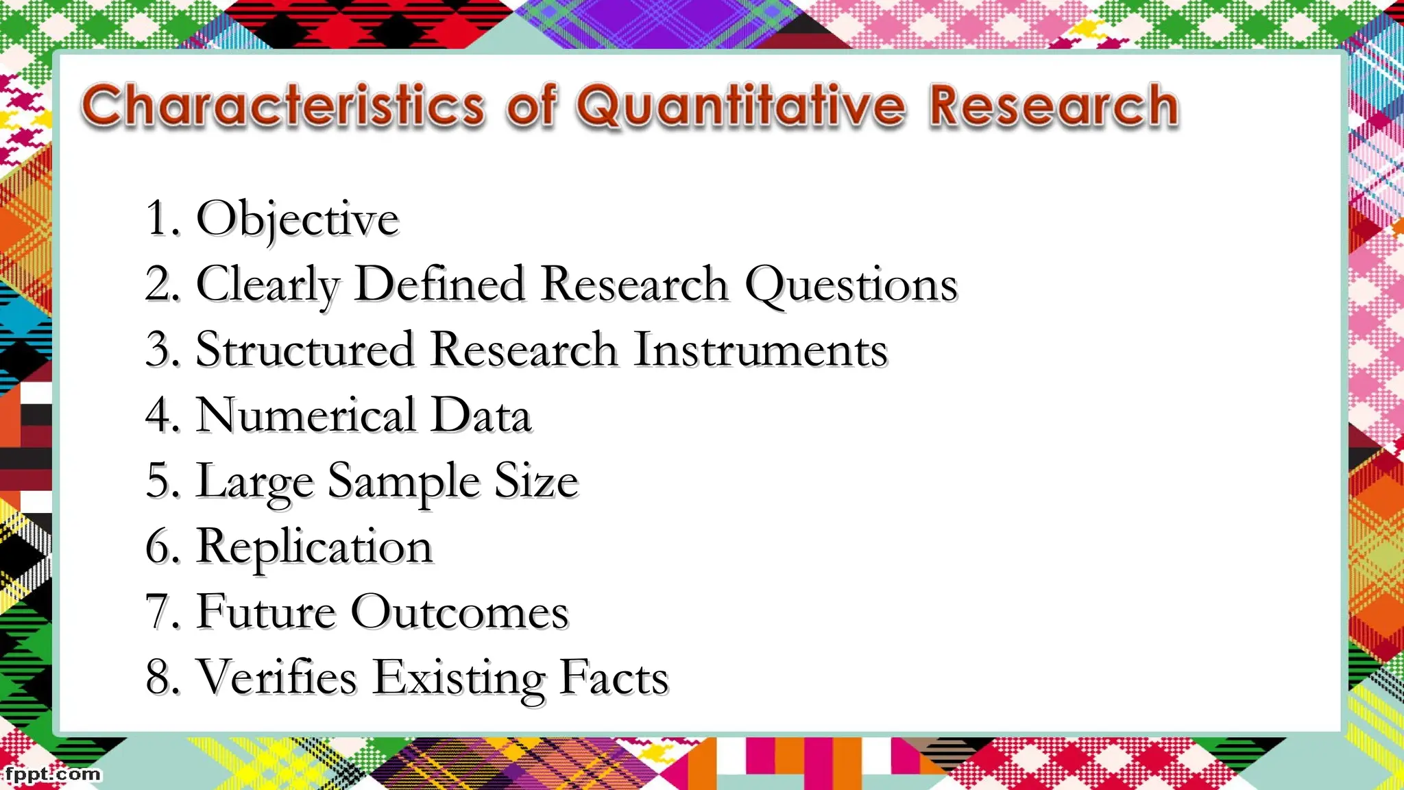 1. Objective
1. Objective
2. Clearly Defined Research Questions
2. Clearly Defined Research Questions
3. Structured Research Instruments
3. Structured Research Instruments
4. Numerical Data
4. Numerical Data
5. Large Sample Size
5. Large Sample Size
6. Replication
6. Replication
7. Future Outcomes
7. Future Outcomes
8. Verifies Existing Facts
8. Verifies Existing Facts
 