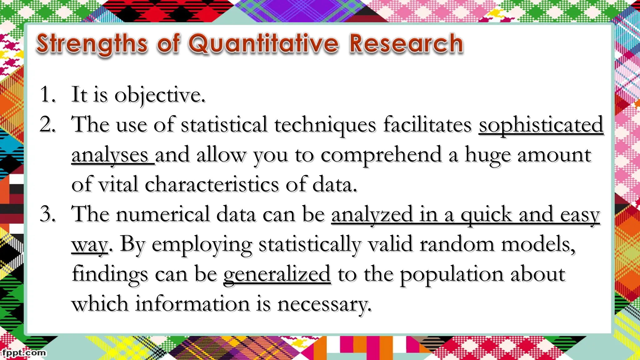 1.
1. It is objective.
It is objective.
2.
2. The use of statistical techniques facilitates
The use of statistical techniques facilitates sophisticated
sophisticated
analyses
analyses and allow you to comprehend a huge amount
and allow you to comprehend a huge amount
of vital characteristics of data.
of vital characteristics of data.
3.
3. The numerical data can be
The numerical data can be analyzed in a quick and easy
analyzed in a quick and easy
way
way. By employing statistically valid random models,
. By employing statistically valid random models,
findings can be
findings can be generalized
generalized to the population about
to the population about
which information is necessary.
which information is necessary.
 