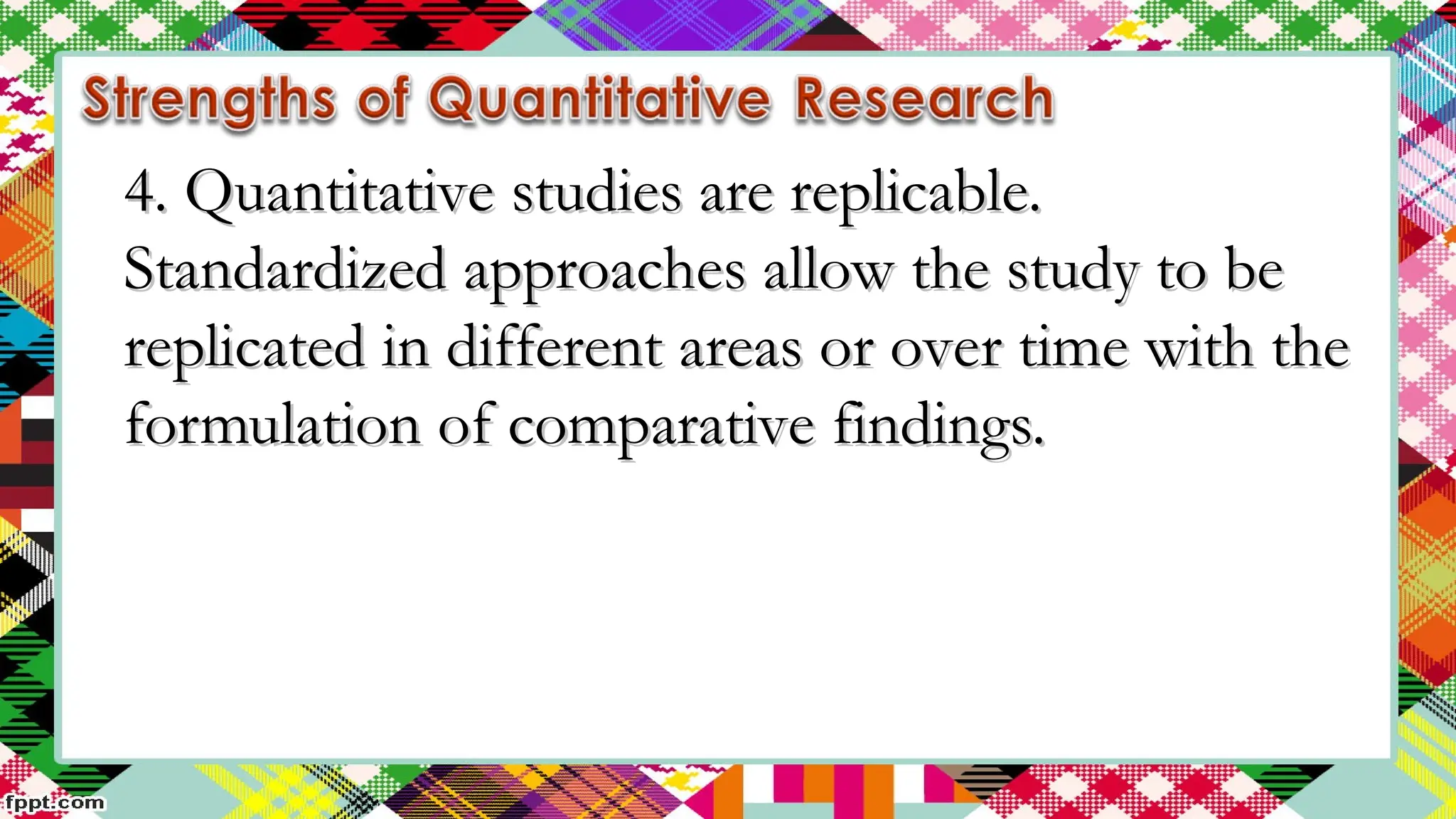 4. Quantitative studies are replicable.
4. Quantitative studies are replicable.
Standardized approaches allow the study to be
Standardized approaches allow the study to be
replicated in different areas or over time with the
replicated in different areas or over time with the
formulation of comparative findings.
formulation of comparative findings.
 