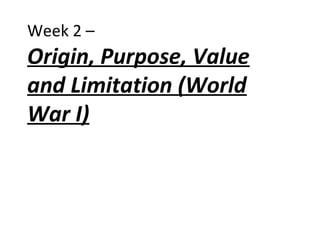 Week 2 –
Origin, Purpose, Value
and Limitation (World
War I)
 