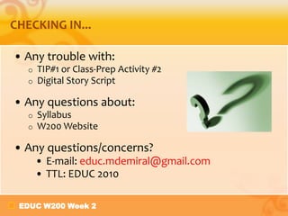 EDUC W200 Week 2
CHECKING IN...
• Any trouble with:
o TIP#1 or Class-Prep Activity #2
o Digital Story Script
• Any questions about:
o Syllabus
o W200 Website
• Any questions/concerns?
• E-mail: educ.mdemiral@gmail.com
• TTL: EDUC 2010
 