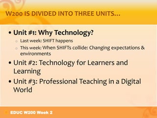 EDUC W200 Week 2
W200 IS DIVIDED INTO THREE UNITS…
•Unit #1: Why Technology?
o Last week: SHIFT happens
o This week: When SHIFTs collide: Changing expectations &
environments
•Unit #2: Technology for Learners and
Learning
•Unit #3: Professional Teaching in a Digital
World
 