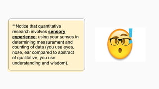**Notice that quantitative
research involves sensory
experience; using your senses in
determining measurement and
counting of data (you use eyes,
nose, ear compared to abstract
of qualitative; you use
understanding and wisdom).
 