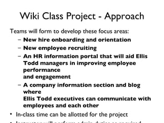 Wiki Class Project - Approach Teams will form to develop these focus areas: New hire onboarding and orientation  New employee recruiting  An HR information portal that will aid Ellis Todd managers in improving employee performance and engagement A company information section and blog where Ellis Todd executives can communicate with employees and each other In-class time can be allotted for the project Instructor will perform admin duties as required 