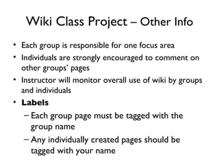 Wiki Class Project  – Other Info Each group is responsible for one focus area Individuals are strongly encouraged to comment on other groups’ pages Instructor will monitor overall use of wiki by groups and individuals Labels Each group page must be tagged with the group name Any individually created pages should be tagged with your name 