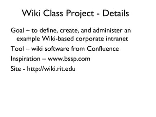 Wiki Class Project - Details Goal – to define, create, and administer an example Wiki-based corporate intranet Tool – wiki software from Confluence Inspiration – www.bssp.com Site - http://wiki.rit.edu 