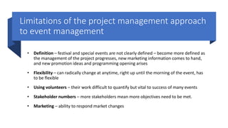 Limitations of the project management approach
to event management
• Definition – festival and special events are not clearly defined – become more defined as
the management of the project progresses, new marketing information comes to hand,
and new promotion ideas and programming opening arises
• Flexibility – can radically change at anytime, right up until the morning of the event, has
to be flexible
• Using volunteers – their work difficult to quantify but vital to success of many events
• Stakeholder numbers – more stakeholders mean more objectives need to be met.
• Marketing – ability to respond market changes
 