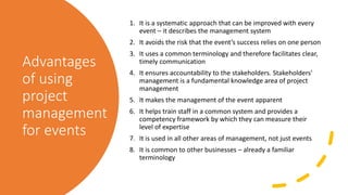 Advantages
of using
project
management
for events
1. It is a systematic approach that can be improved with every
event – it describes the management system
2. It avoids the risk that the event’s success relies on one person
3. It uses a common terminology and therefore facilitates clear,
timely communication
4. It ensures accountability to the stakeholders. Stakeholders'
management is a fundamental knowledge area of project
management
5. It makes the management of the event apparent
6. It helps train staff in a common system and provides a
competency framework by which they can measure their
level of expertise
7. It is used in all other areas of management, not just events
8. It is common to other businesses – already a familiar
terminology
 