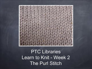 PTC Libraries
Learn to Knit - Week 2
   The Purl Stitch
 