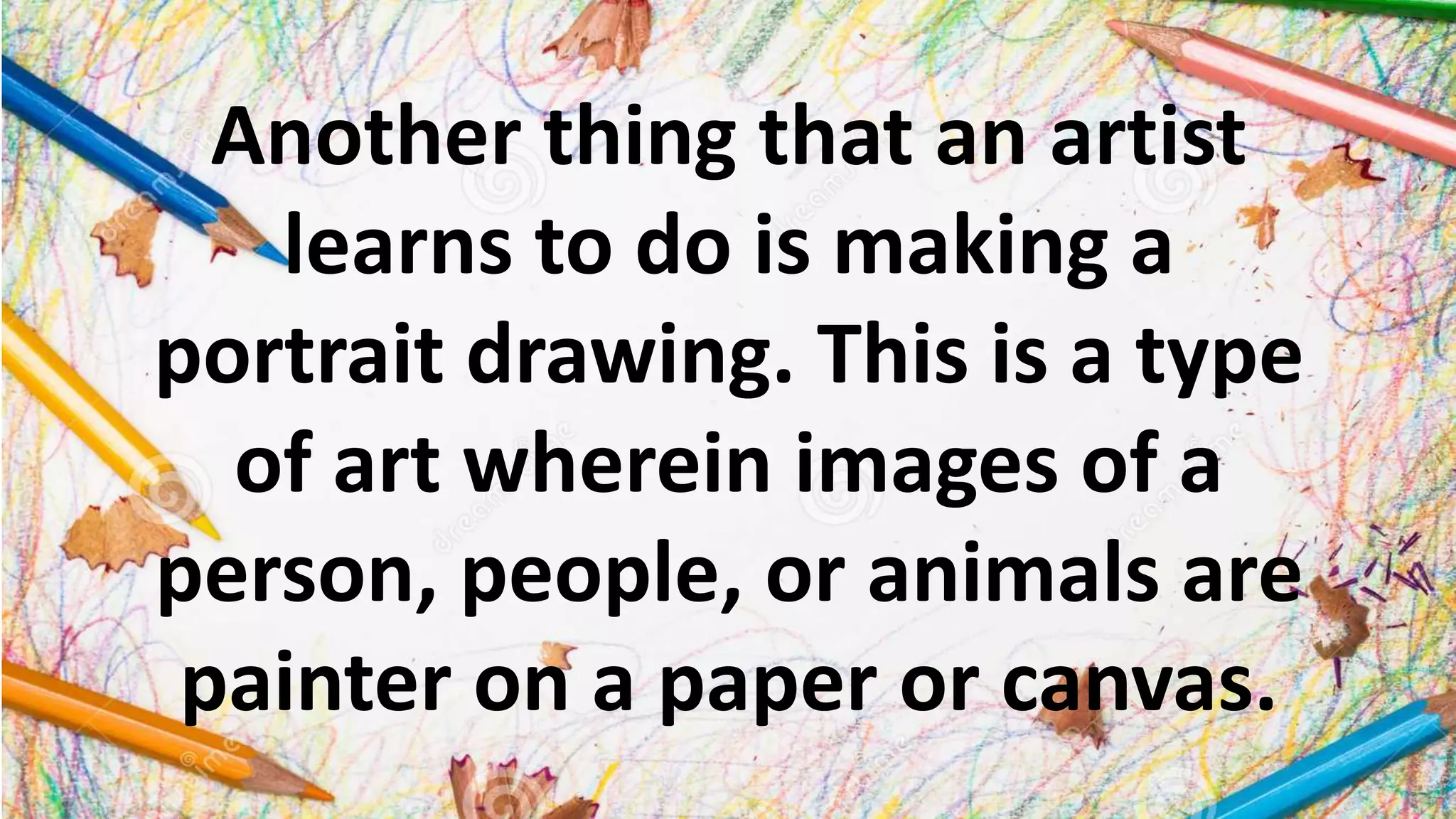 Another thing that an artist
learns to do is making a
portrait drawing. This is a type
of art wherein images of a
person, people, or animals are
painter on a paper or canvas.
 