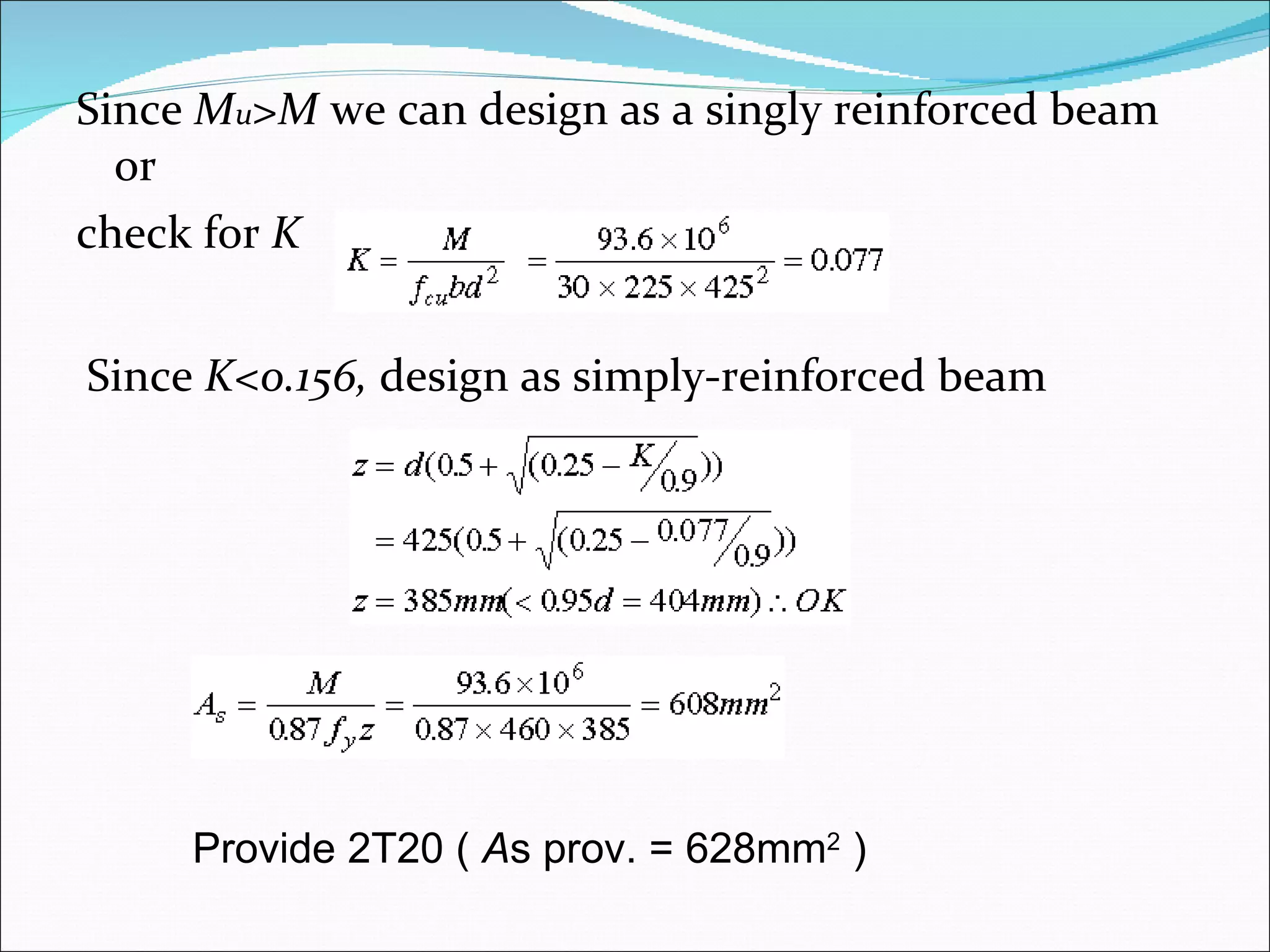 Since  M u >M  we can design as a singly reinforced beam or check for  K Since  K<0.156,  design as simply-reinforced beam Provide 2T20 (  A s prov. = 628mm 2  ) 