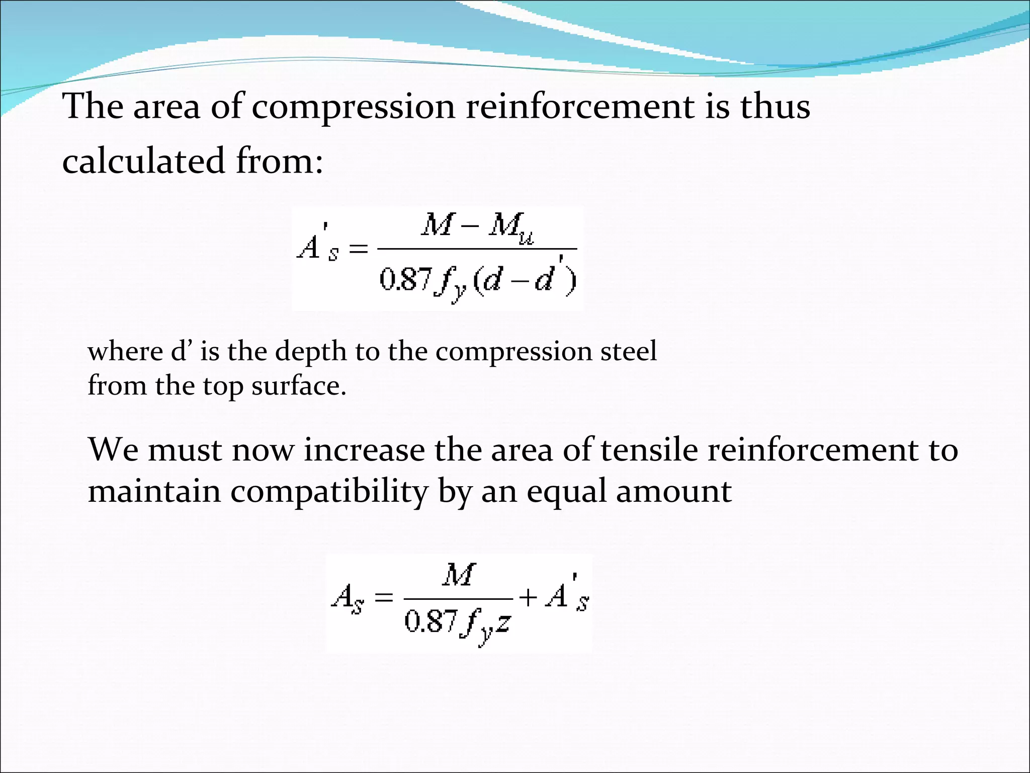 The area of compression reinforcement is thus  calculated from: where d’ is the depth to the compression steel from the top surface. We must now increase the area of tensile reinforcement to maintain compatibility by an equal amount 