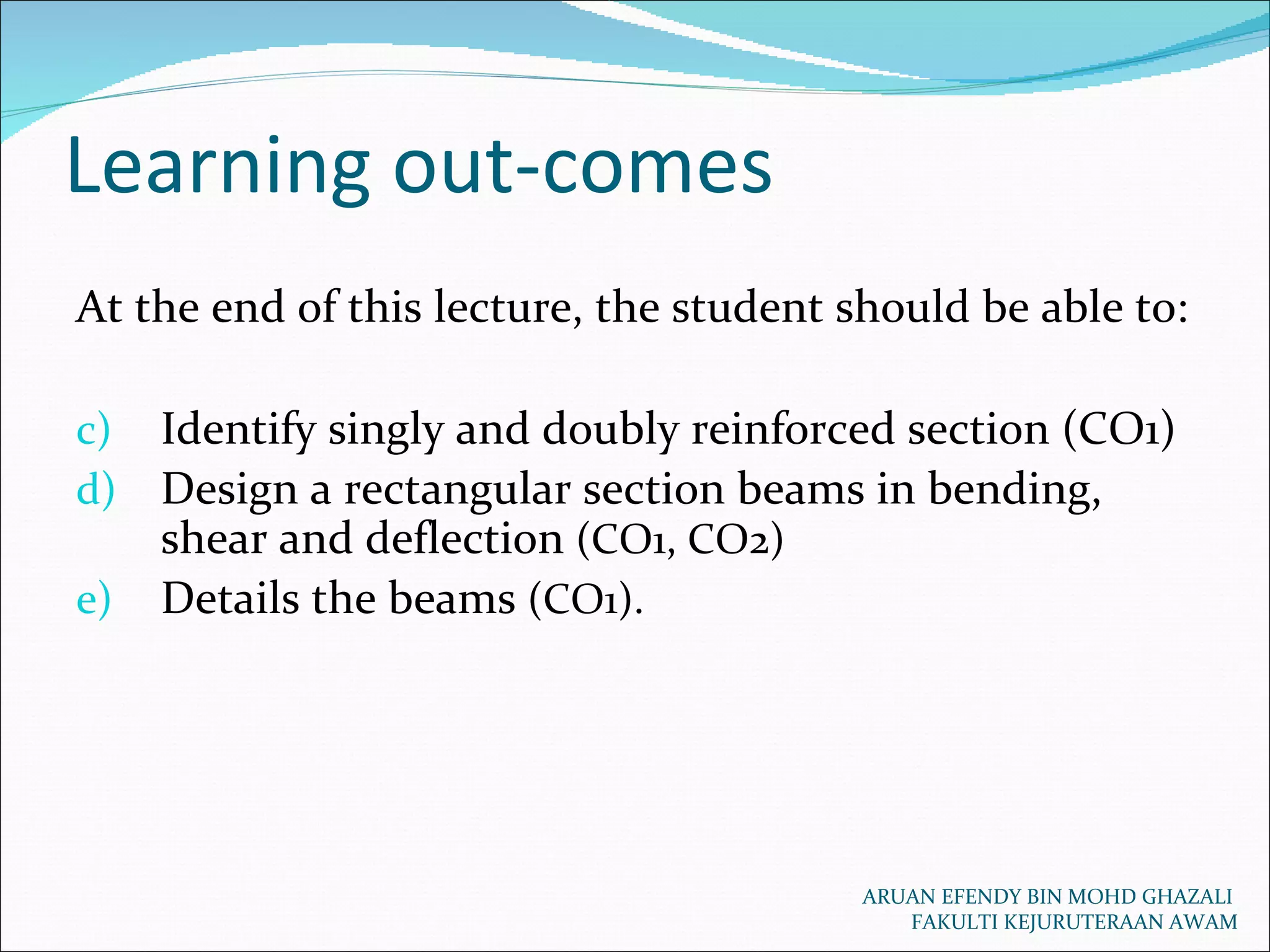 Learning out-comes ARUAN EFENDY BIN MOHD GHAZALI  FAKULTI KEJURUTERAAN AWAM At the end of this lecture, the student should be able to: Identify singly and doubly reinforced section (CO1) Design a rectangular section beams in bending, shear and deflection  (CO1, CO2) Details the beams  (CO1). 