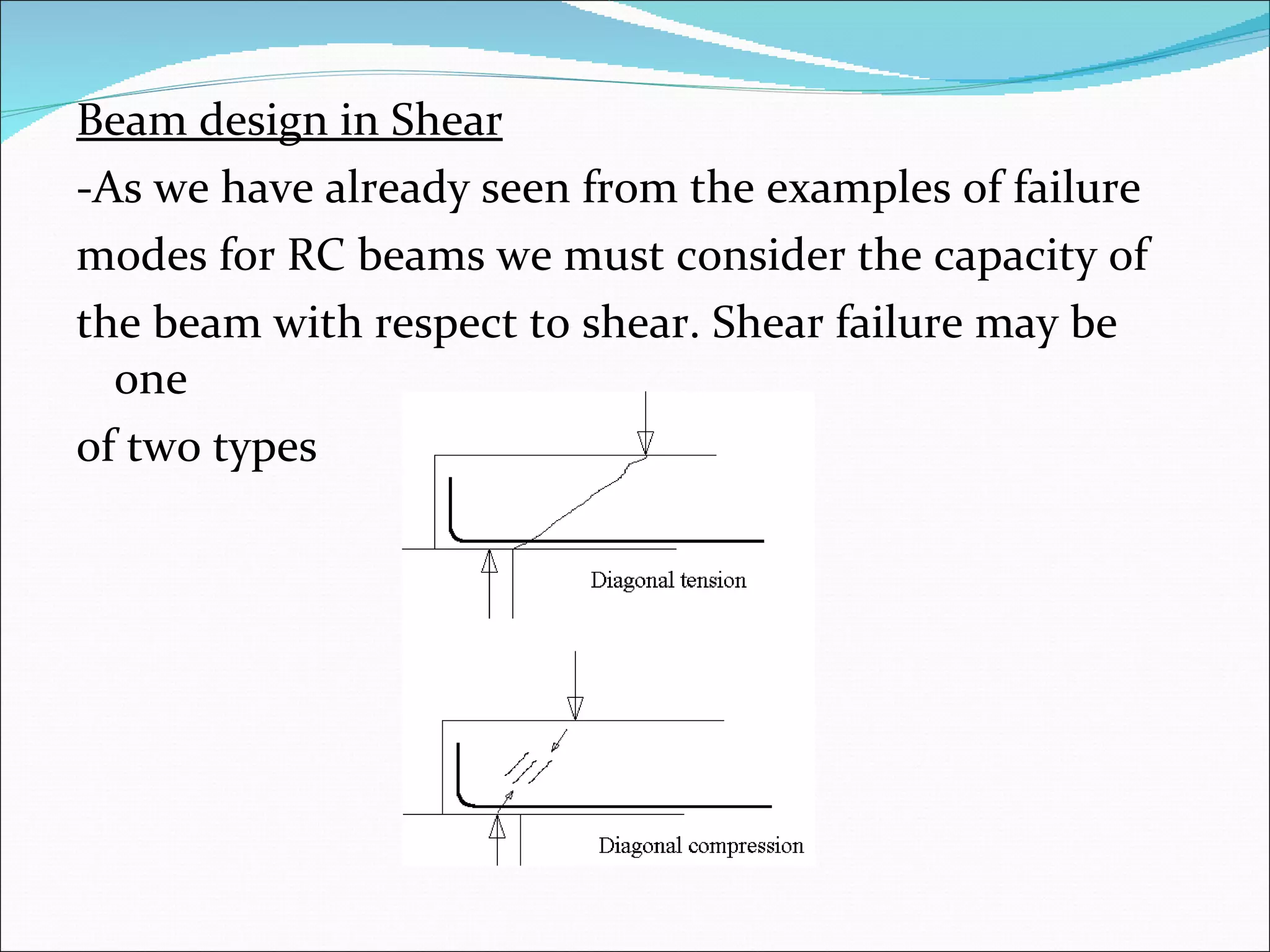 Beam design in Shear -As we have already seen from the examples of failure  modes for RC beams we must consider the capacity of  the beam with respect to shear. Shear failure may be one  of two types 