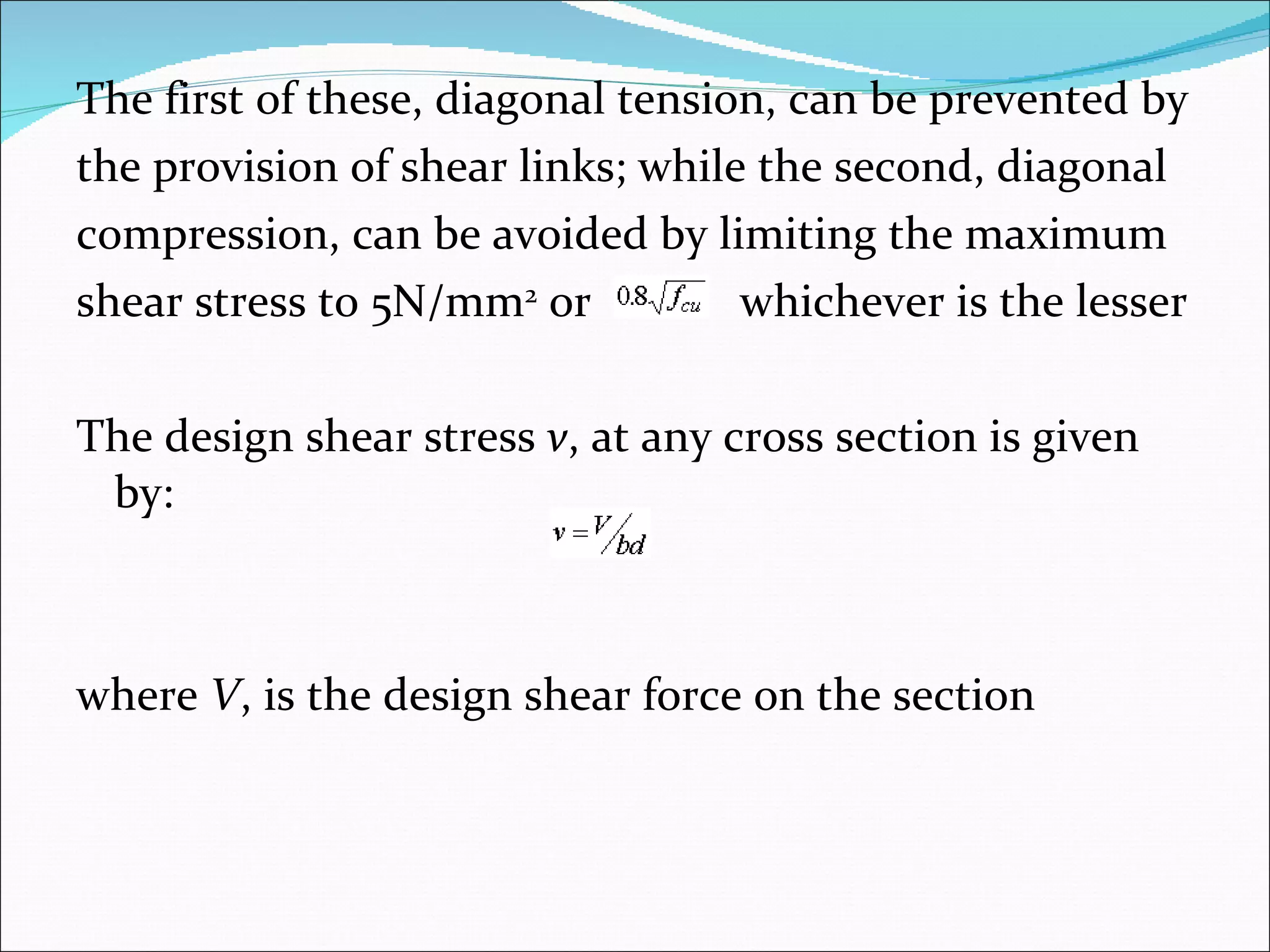 The first of these, diagonal tension, can be prevented by  the provision of shear links; while the second, diagonal  compression, can be avoided by limiting the maximum  shear stress to 5N/mm 2  or  whichever is the lesser The design shear stress  v , at any cross section is given by: where  V , is the design shear force on the section 
