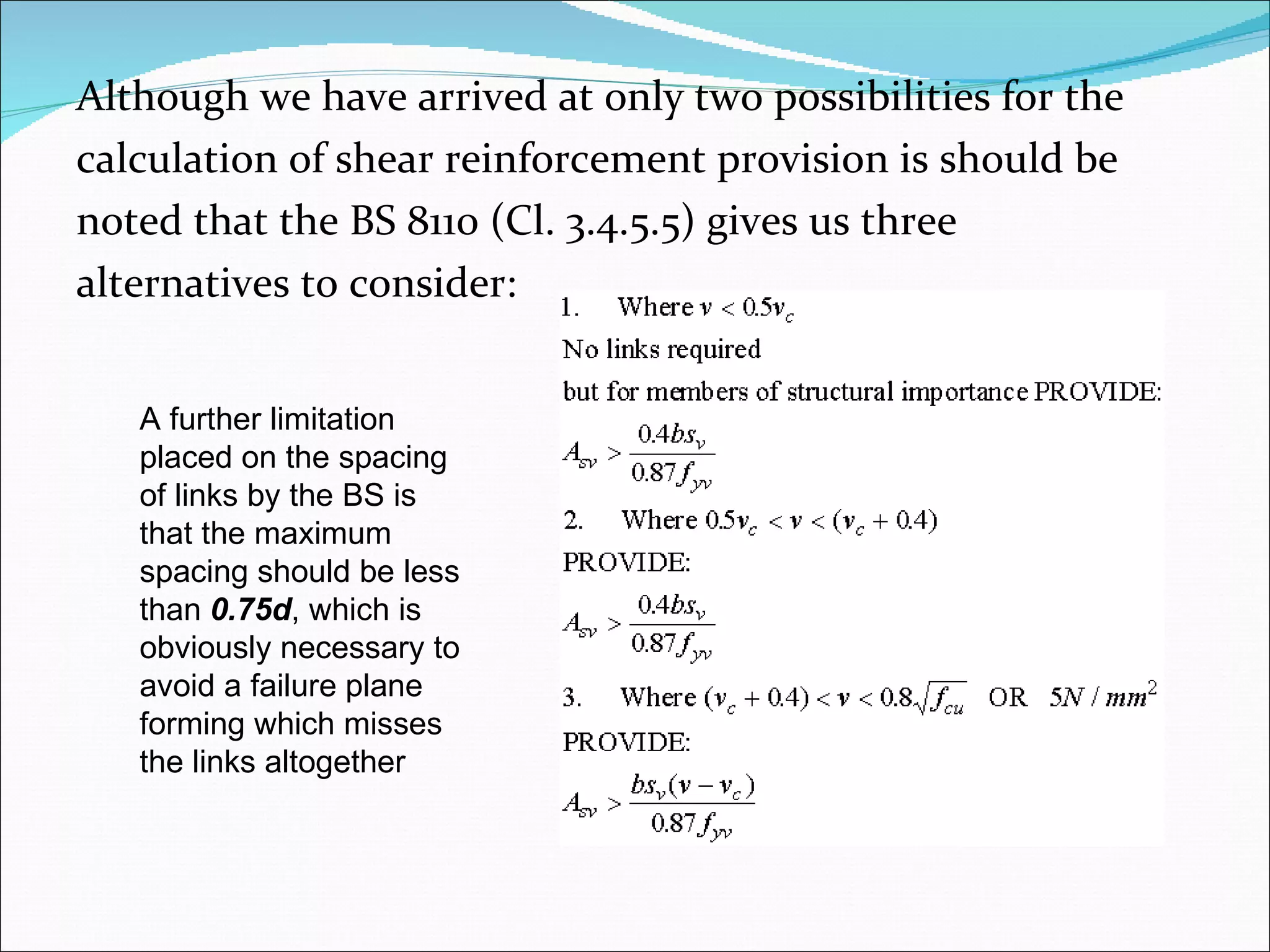 Although we have arrived at only two possibilities for the  calculation of shear reinforcement provision is should be  noted that the BS 8110 (Cl. 3.4.5.5) gives us three  alternatives to consider: A further limitation  placed on the spacing of links by the BS is that the maximum spacing should be less than  0.75d , which is obviously necessary to avoid a failure plane forming which misses the links altogether 