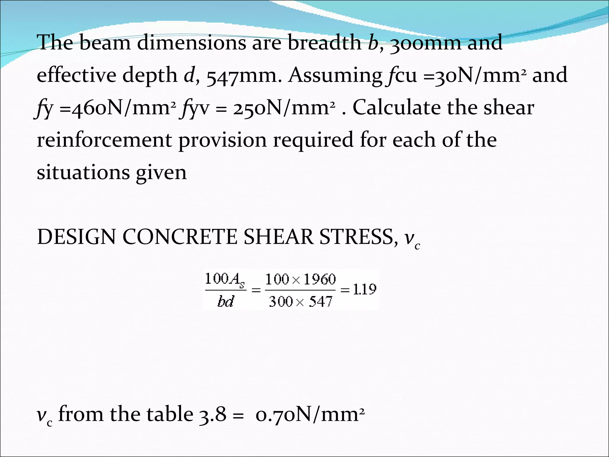 The beam dimensions are breadth  b , 300mm and  effective depth  d , 547mm. Assuming  f cu =30N/mm 2  and  f y =460N/mm 2   f yv = 250N/mm 2  . Calculate the shear  reinforcement provision required for each of the  situations given DESIGN CONCRETE SHEAR STRESS,  v c v c  from the table 3.8 =  0.70N/mm 2   