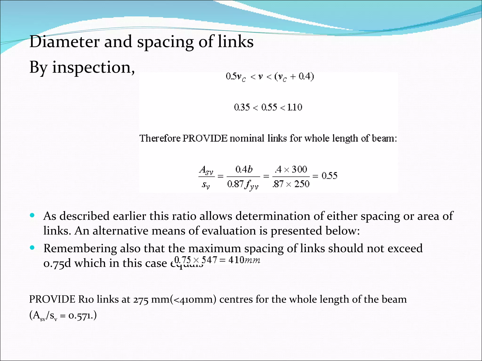 Diameter and spacing of links By inspection, As described earlier this ratio allows determination of either spacing or area of links. An alternative means of evaluation is presented below: Remembering also that the maximum spacing of links should not exceed 0.75d which in this case equals PROVIDE R10 links at 275 mm(<410mm) centres for the whole length of the beam  (A sv /s v  = 0.571.) 