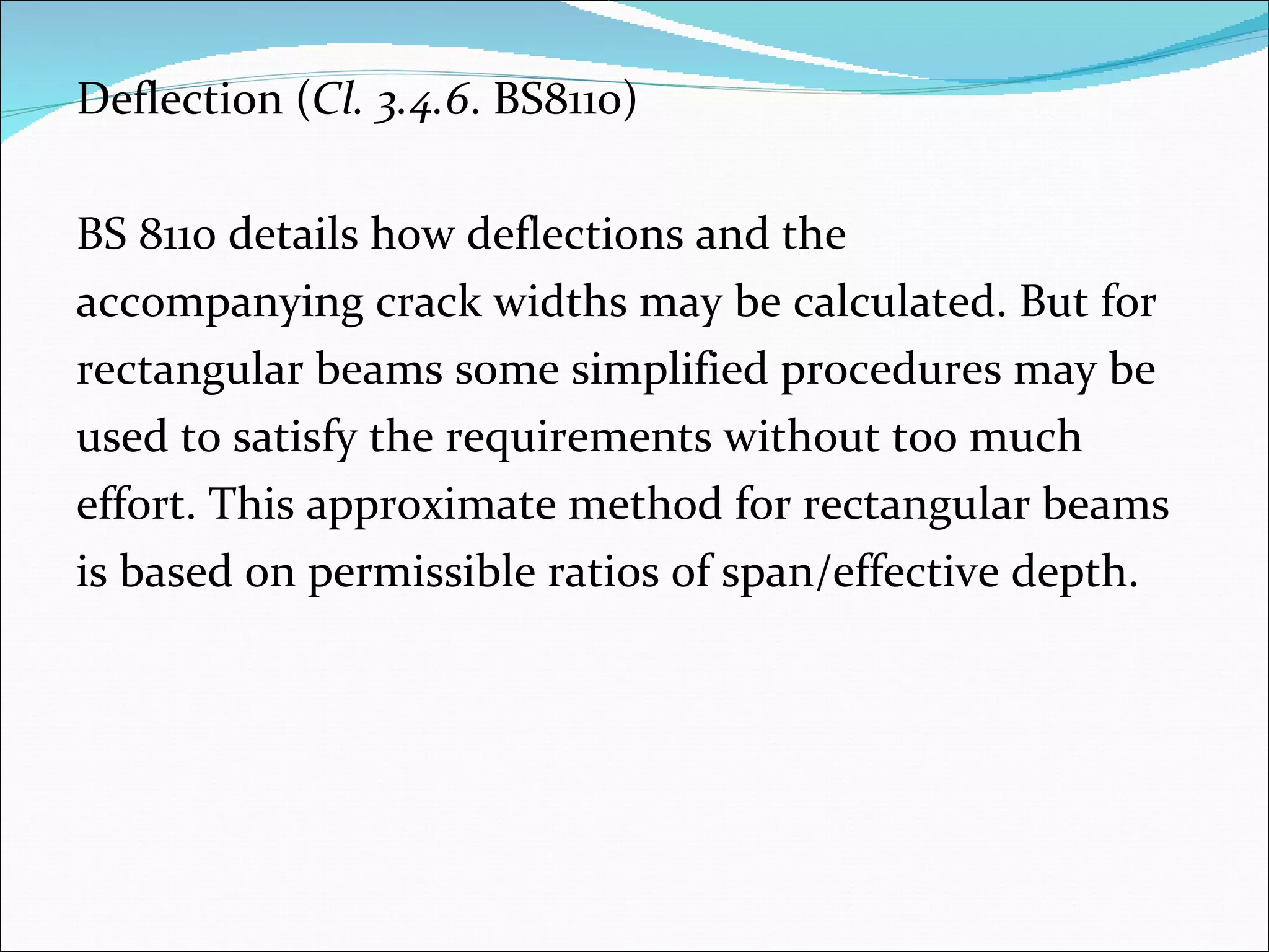 Deflection ( Cl. 3.4.6 . BS8110) BS 8110 details how deflections and the  accompanying crack widths may be calculated. But for  rectangular beams some simplified procedures may be  used to satisfy the requirements without too much  effort. This approximate method for rectangular beams  is based on permissible ratios of span/effective depth. 