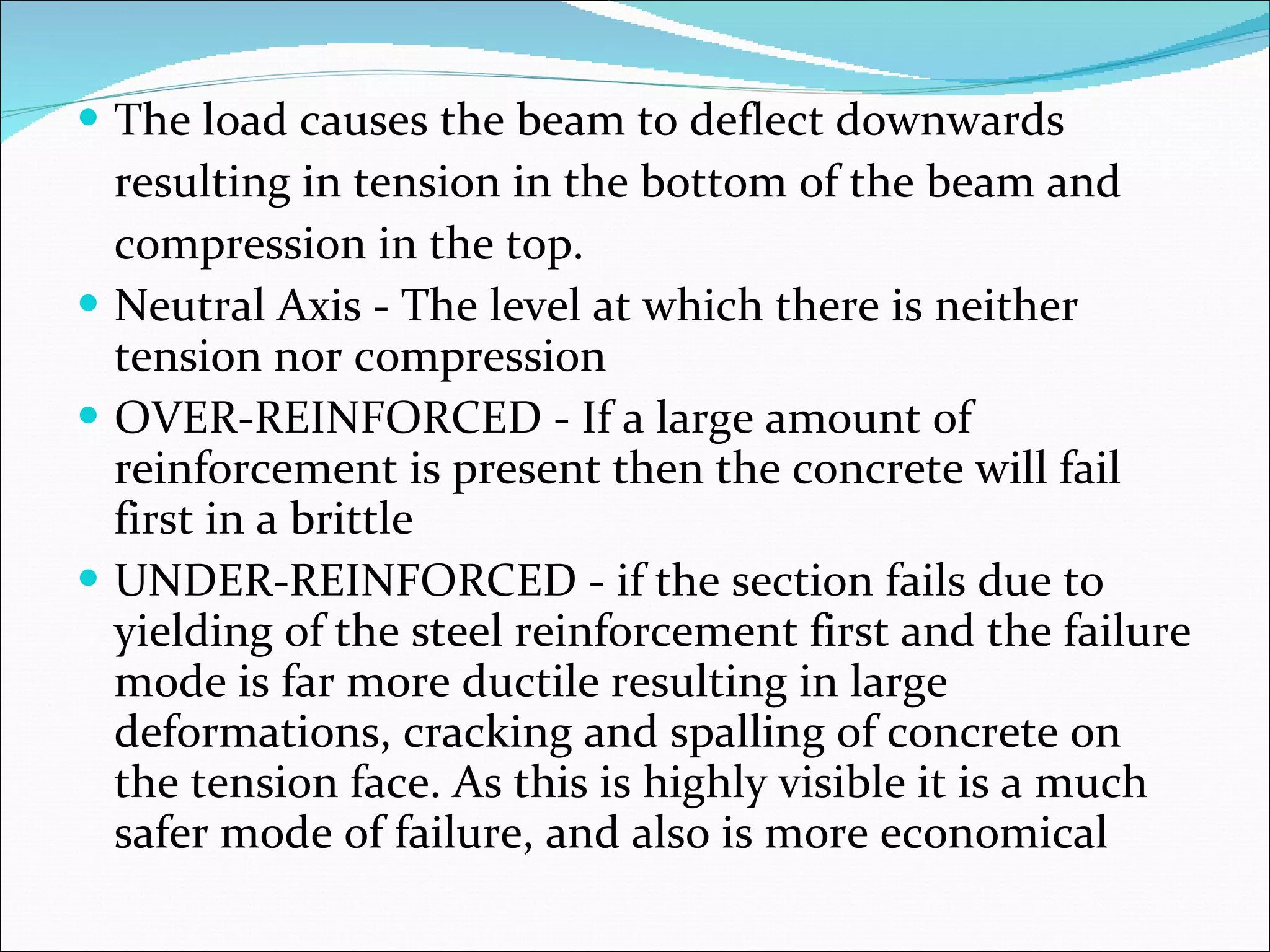 The load causes the beam to deflect downwards  resulting in tension in the bottom of the beam and  compression in the top.  Neutral Axis - The level at which there is neither tension nor compression  OVER-REINFORCED - If a large amount of reinforcement is present then the concrete will fail first in a brittle UNDER-REINFORCED - if the section fails due to yielding of the steel reinforcement first and the failure mode is far more ductile resulting in large deformations, cracking and spalling of concrete on the tension face. As this is highly visible it is a much safer mode of failure, and also is more economical 