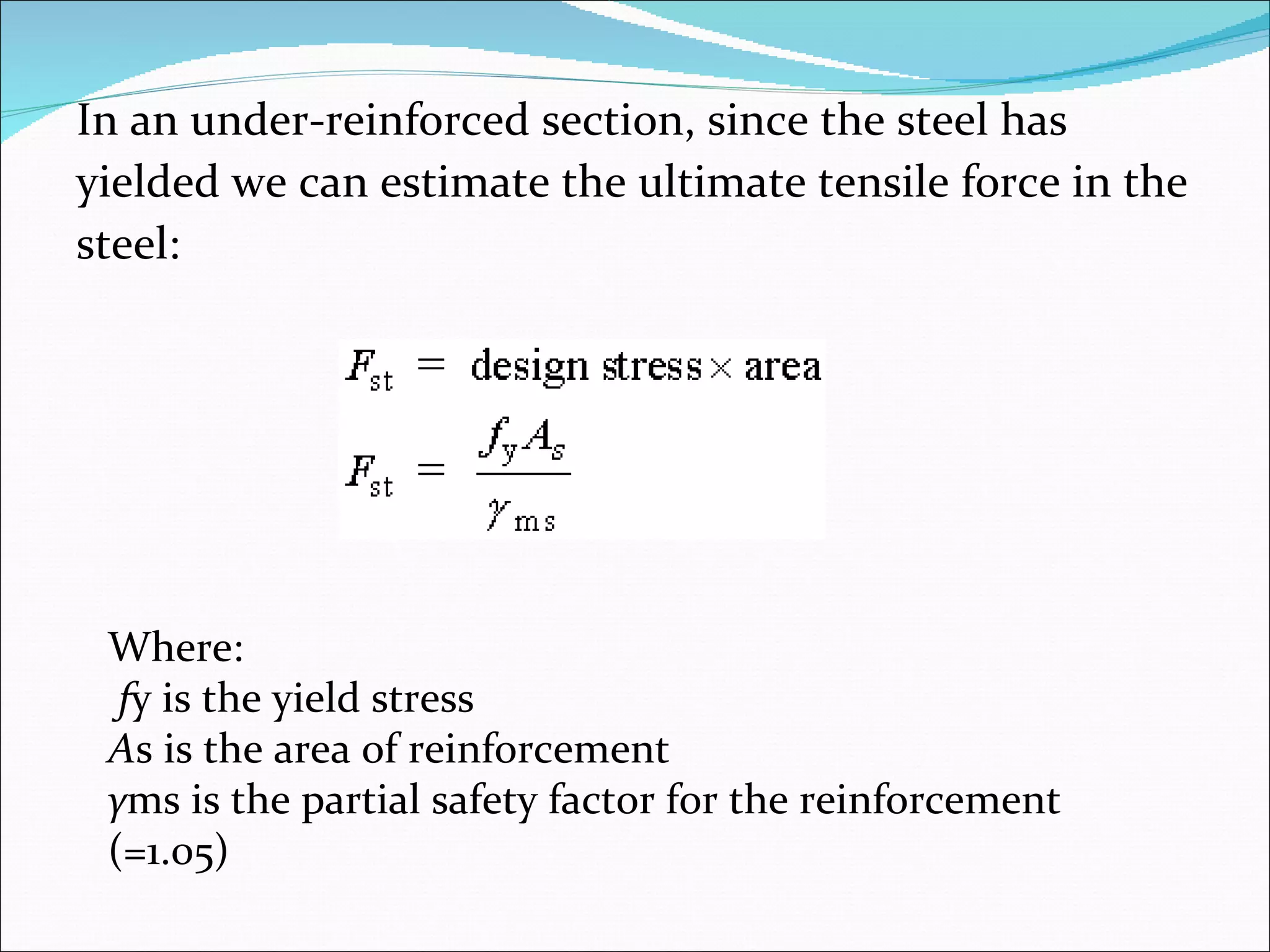 In an under-reinforced section, since the steel has  yielded we can estimate the ultimate tensile force in the  steel: Where: f y is the yield stress A s is the area of reinforcement γ ms is the partial safety factor for the reinforcement (=1.05) 