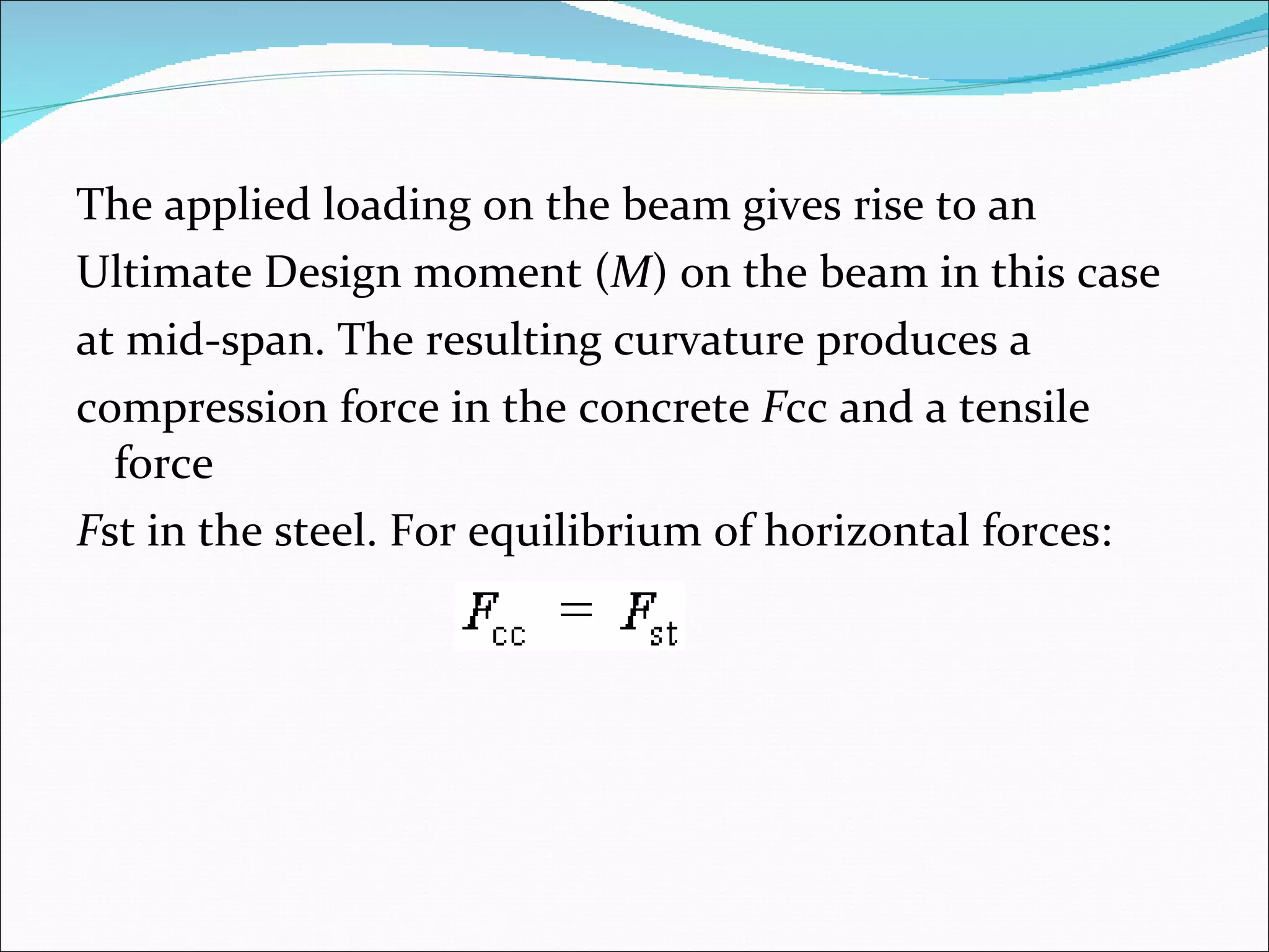 The applied loading on the beam gives rise to an  Ultimate Design moment ( M ) on the beam in this case  at mid-span. The resulting curvature produces a  compression force in the concrete  F cc and a tensile force  F st in the steel. For equilibrium of horizontal forces: 