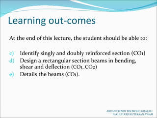 Learning out-comes ARUAN EFENDY BIN MOHD GHAZALI  FAKULTI KEJURUTERAAN AWAM At the end of this lecture, the student should be able to: Identify singly and doubly reinforced section (CO1) Design a rectangular section beams in bending, shear and deflection  (CO1, CO2) Details the beams  (CO1). 