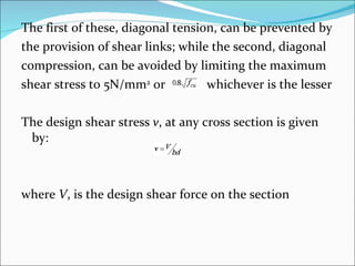 The first of these, diagonal tension, can be prevented by  the provision of shear links; while the second, diagonal  compression, can be avoided by limiting the maximum  shear stress to 5N/mm 2  or  whichever is the lesser The design shear stress  v , at any cross section is given by: where  V , is the design shear force on the section 