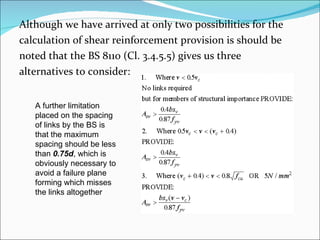Although we have arrived at only two possibilities for the  calculation of shear reinforcement provision is should be  noted that the BS 8110 (Cl. 3.4.5.5) gives us three  alternatives to consider: A further limitation  placed on the spacing of links by the BS is that the maximum spacing should be less than  0.75d , which is obviously necessary to avoid a failure plane forming which misses the links altogether 