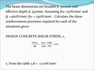The beam dimensions are breadth  b , 300mm and  effective depth  d , 547mm. Assuming  f cu =30N/mm 2  and  f y =460N/mm 2   f yv = 250N/mm 2  . Calculate the shear  reinforcement provision required for each of the  situations given DESIGN CONCRETE SHEAR STRESS,  v c v c  from the table 3.8 =  0.70N/mm 2   