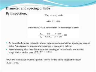 Diameter and spacing of links By inspection, As described earlier this ratio allows determination of either spacing or area of links. An alternative means of evaluation is presented below: Remembering also that the maximum spacing of links should not exceed 0.75d which in this case equals PROVIDE R10 links at 275 mm(<410mm) centres for the whole length of the beam  (A sv /s v  = 0.571.) 
