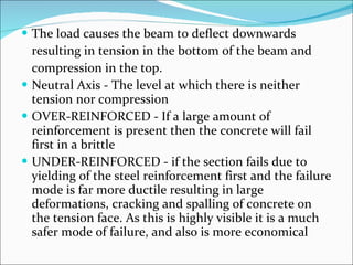 The load causes the beam to deflect downwards  resulting in tension in the bottom of the beam and  compression in the top.  Neutral Axis - The level at which there is neither tension nor compression  OVER-REINFORCED - If a large amount of reinforcement is present then the concrete will fail first in a brittle UNDER-REINFORCED - if the section fails due to yielding of the steel reinforcement first and the failure mode is far more ductile resulting in large deformations, cracking and spalling of concrete on the tension face. As this is highly visible it is a much safer mode of failure, and also is more economical 