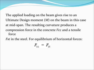 The applied loading on the beam gives rise to an  Ultimate Design moment ( M ) on the beam in this case  at mid-span. The resulting curvature produces a  compression force in the concrete  F cc and a tensile force  F st in the steel. For equilibrium of horizontal forces: 